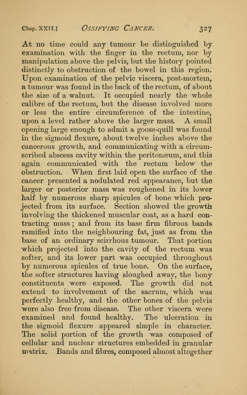 At no time could any tumour be distinguished by examination with the finger in the rectum, nor by manipulation above the pelvis, but the history pointed distinctly to obstruction of the bowel in this region. Upon examination of the pelvic viscera, post-mortem, a tumour was found in the back of the rectum, of about the size of a walnut. It occupied nearly the whole calibre of the rectum, but the disease involved more or less the entire circumference of the intestine, upon a level rather above the larger mass. A small opening large enough to admit a goose-quill was found in the sigmoid flexure, about twelve inches above the cancerous growth, and communicating with a circum- scribed abscess cavity within the periton83um, and this again communicated with the rectum below the obstruction. When first laid open the surface of the cancer presented a nodulated red appearance, but the larger or posterior mass was roughened in its lower half by numerous sharp spicules of bone which pro- jected from its surface. Section shoAved the growth involving the thickened muscular coat, as a hard con- tracting mass; and from its base firm fibrous bands ramified into the neighbouring fat, just as from the base of an ordinary scirrhous tumour. That portion which projected into the cavity of the rectum was softer, and its lower part was occupied throughout by numerous spicules of true bone. On the surface, the softer structures having sloughed away, the bony constituents were exposed. The growth did not extend to involvement of the sacrum, which was perfectly healthy, and the other bones of the pelvis were also free from disease. The other viscera were examined and found healthy. The ulceration in the sigmoid flexure appeared simple in character. The solid portion of the growth was composed of cellular and nuclear structures embedded in granular matrix. Bands and fibres, composed almost altogether