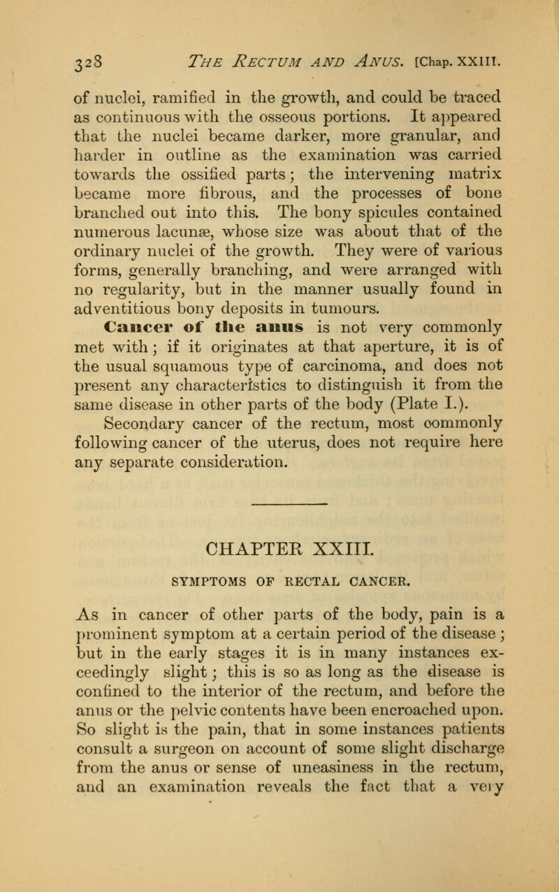 of nuclei, ramified in the growth, and could be traced as continuous with the osseous portions. It appeared that the nuclei became darker, more granular, and harder in outline as the examination was carried towards the ossified parts; the intervening matrix became more fibrous, and the processes of bone branched out into this. The bony spicules contained numerous lacunae, whose size was about that of the ordinary nuclei of the growth. They were of various forms, generally branching, and were arranged with no regularity, but in the manner usually found in adventitious bony deposits in tumours. Cancer of tlie aous is not very commonly met with; if it originates at that aperture, it is of the usual squamous type of carcinoma, and does not present any characteristics to distinguish it from the same disease in other parts of the body (Plate I.). Secondary cancer of the rectum, most commonly following cancer of the uterus, does not require here any separate consideration. CHAPTER XXIII. SYMPTOMS OF RECTAL CANCER. As in cancer of other parts of the body, pain is a j)rominent symptom at a certain period of the disease ; but in the early stages it is in many instances ex- ceedingly slight; this is so as long as the disease is confined to the interior of the rectum, and before the anus or the pelvic contents have been encroached upon. So slight is the pain, that in some instances patients consult a surgeon on account of some slight discharge from the anus or sense of uneasiness in the rectum, and an examination reveals the fact that a very