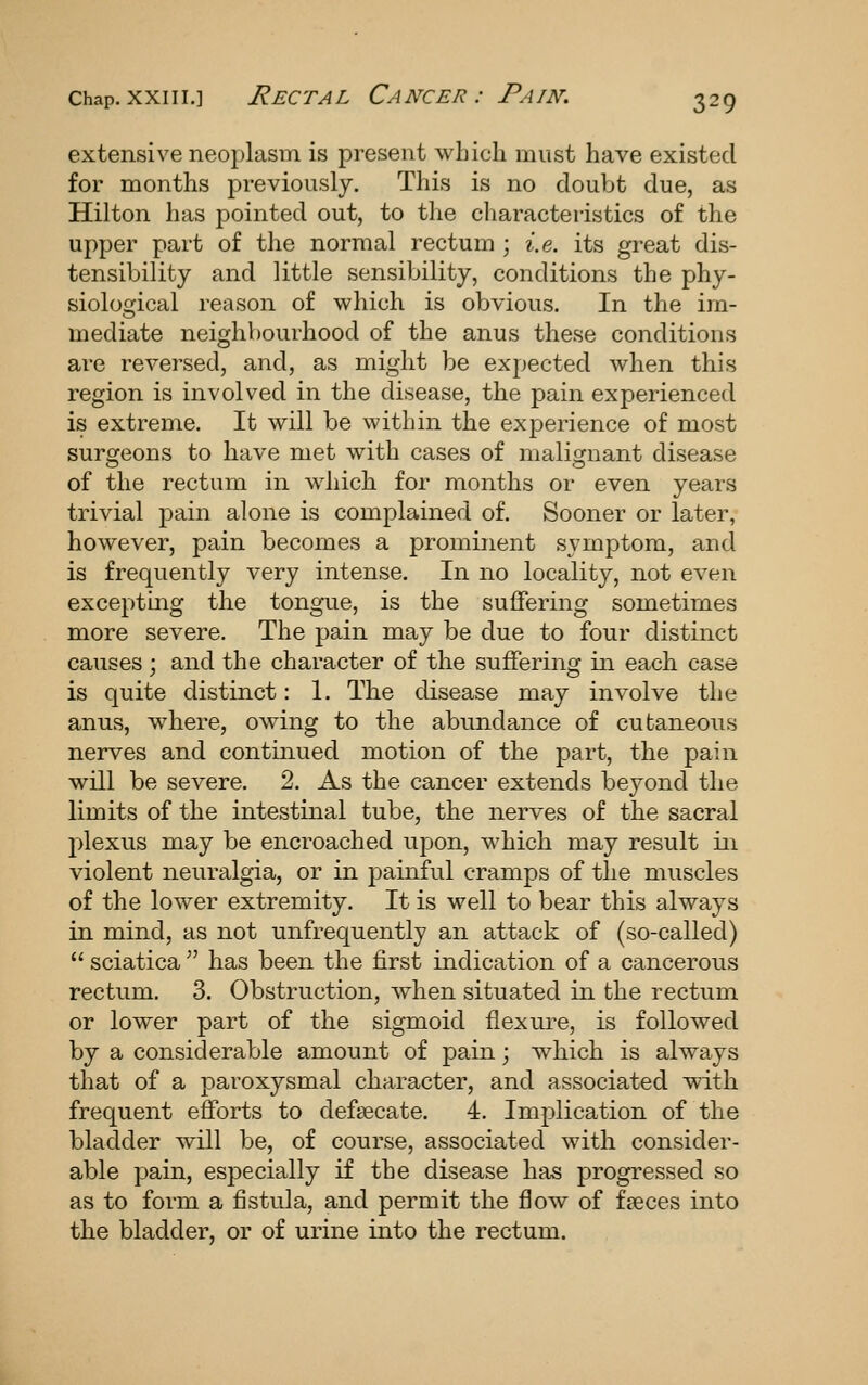 extensive neoplasm is present which must have existed for months previously. This is no doubt due, as Hilton has pointed out, to the cliaracteristics of the upper part of the normal rectum ; i.e. its great dis- tensibility and little sensibility, conditions the phy- siolosfical reason of which is obvious. In the im- mediate neighbourhood of the anus these conditions are reversed, and, as might be expected when this region is involved in the disease, the pain experienced is extreme. It will be within the experience of most surgeons to have met with cases of malignant disease of the rectum in whicli for months or even years trivial pain alone is complained of. Sooner or later, however, pain becomes a prominent symptom, and is frequently very intense. In no locality, not even excepting the tongue, is the suffering sometimes more severe. The pain may be due to four distinct causes; and the character of the suffering in each case is quite distinct: 1. The disease may involve the anus, where, owing to the abundance of cutaneous nerves and contmued motion of the part, the pain will be severe. 2. As the cancer extends beyond the limits of the intestinal tube, the nerves of the sacral plexus may be encroached upon, which may result iii violent neuralgia, or in painful cramps of the muscles of the lower extremity. It is well to bear this always in mind, as not unfrequently an attack of (so-called)  sciatica  has been the first indication of a cancerous rectum. 3. Obstruction, when situated in the rectum or lower part of the sigmoid flexure, is followed by a considerable amount of pain; which is always that of a paroxysmal character, and associated with frequent efforts to defsecate. 4. Implication of the bladder will be, of course, associated with consider- able pain, especially if the disease has progressed so as to form a fistula, and permit the flow of faeces into the bladder, or of urine into the rectum.