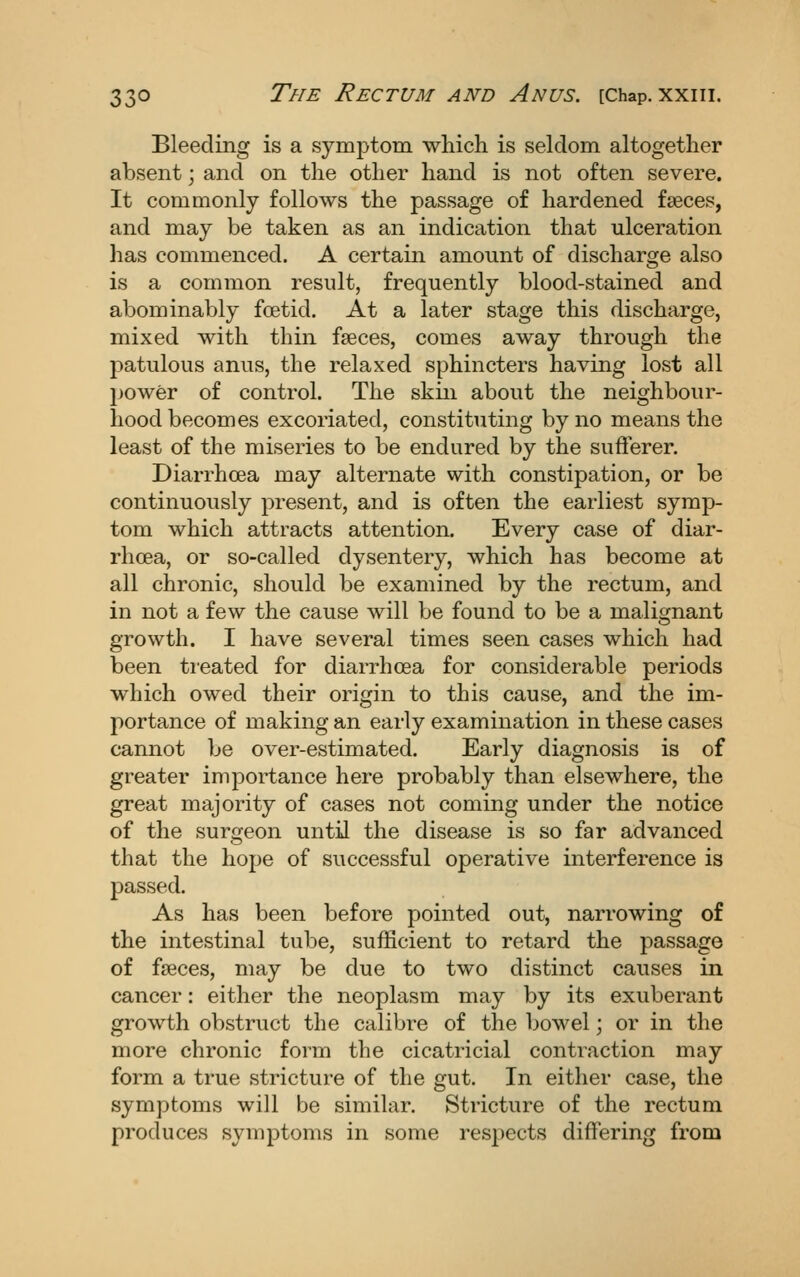 Bleeding is a symptom which is seldom altogether absent; and on the other hand is not often severe. It commonly follows the passage of hardened faeces, and may be taken as an indication that ulceration has commenced. A certain amount of discharge also is a common result, frequently blood-stained and abominably foetid. At a later stage this discharge, mixed with thin faeces, comes away through the patulous anus, the relaxed sphincters having lost all power of control. The skin about the neighbour- hood becomes excoriated, constituting by no means the least of the miseries to be endured by the suflterer. Diarrhoea may alternate with constipation, or be continuously present, and is often the earliest symp- tom which attracts attention. Every case of diar- rhoea, or so-called dysentery, which has become at all chronic, should be examined by the rectum, and in not a few the cause will be found to be a malignant growth. I have several times seen cases which had been treated for diarrhoea for considerable periods which owed their origin to this cause, and the im- portance of making an early examination in these cases cannot be over-estimated. Early diagnosis is of greater importance here probably than elsewhere, the great majority of cases not coming under the notice of the surgeon until the disease is so far advanced that the hope of successful operative interference is passed. As has been before pointed out, narrowing of the intestinal tube, sufficient to retard the passage of faeces, may be due to two distinct causes in cancer: either the neoplasm may by its exuberant growth obstruct the calibre of the bowel; or in the more chronic form the cicatricial contraction may form a true stricture of the gut. In either case, the symptoms will be similar. Stricture of the rectum produces symptoms in some resjiects differing from