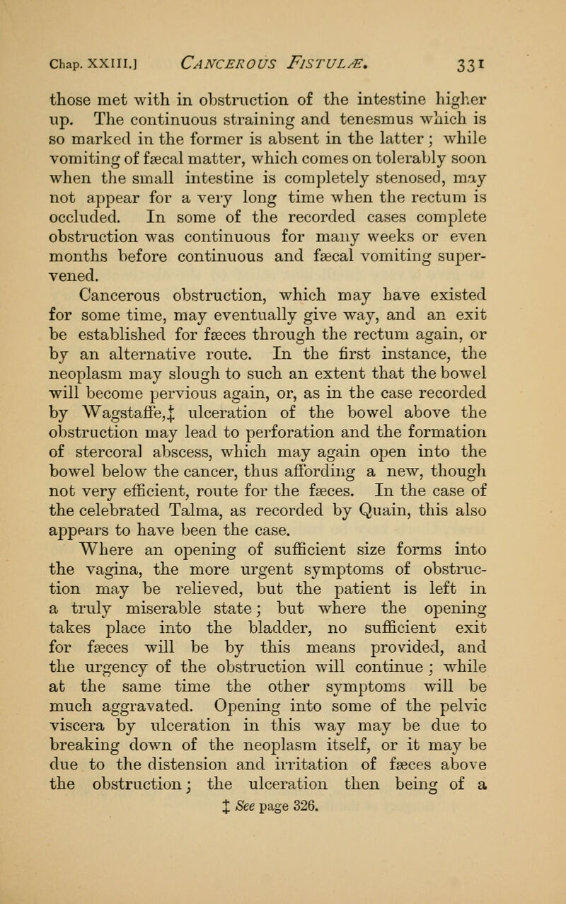 those met with in obstruction of the intestine higher up. The continuous straining and tenesmus which is so marked in the former is absent in the latter; while vomiting of faecal matter, which comes on tolerably soon when the small intestine is completely stenosed, may not appear for a very long time when the rectum is occluded. In some of the recorded cases complete obstruction was continuous for many weeks or even months before continuous and fsecal vomiting super- vened. Cancerous obstruction, which may have existed for some time, may eventually give way, and an exit be established for faeces through the rectum again, or by an alternative route. In the first instance, the neoplasm may slough to such an extent that the bowel will become pervious again, or, as in the case recorded by Wagstaffe,! ulceration of the bowel above the obstruction may lead to perforation and the formation of stercoral abscess, which may again open into the bowel below the cancer, thus aflfording a new, though not very efficient, route for the faeces. In the case of the celebrated Talma, as recorded by Quain, this also appears to have been the case. Where an opening of sufficient size forms into the vagina, the more urgent symptoms of obstruc- tion may be relieved, but the patient is left in a truly miserable state; but where the opening takes place into the bladder, no sufficient exit for faeces will be by this means provided, and tlie urgency of the obstruction will continue ; while at the same time the other symptoms will be much aggravated. Opening into some of the pelvic viscera by ulceration in this way may be due to breaking down of the neoplasm itself, or it may be due to the distension and irritation of faeces above the obstruction; the ulceration then being of a X See page 326.