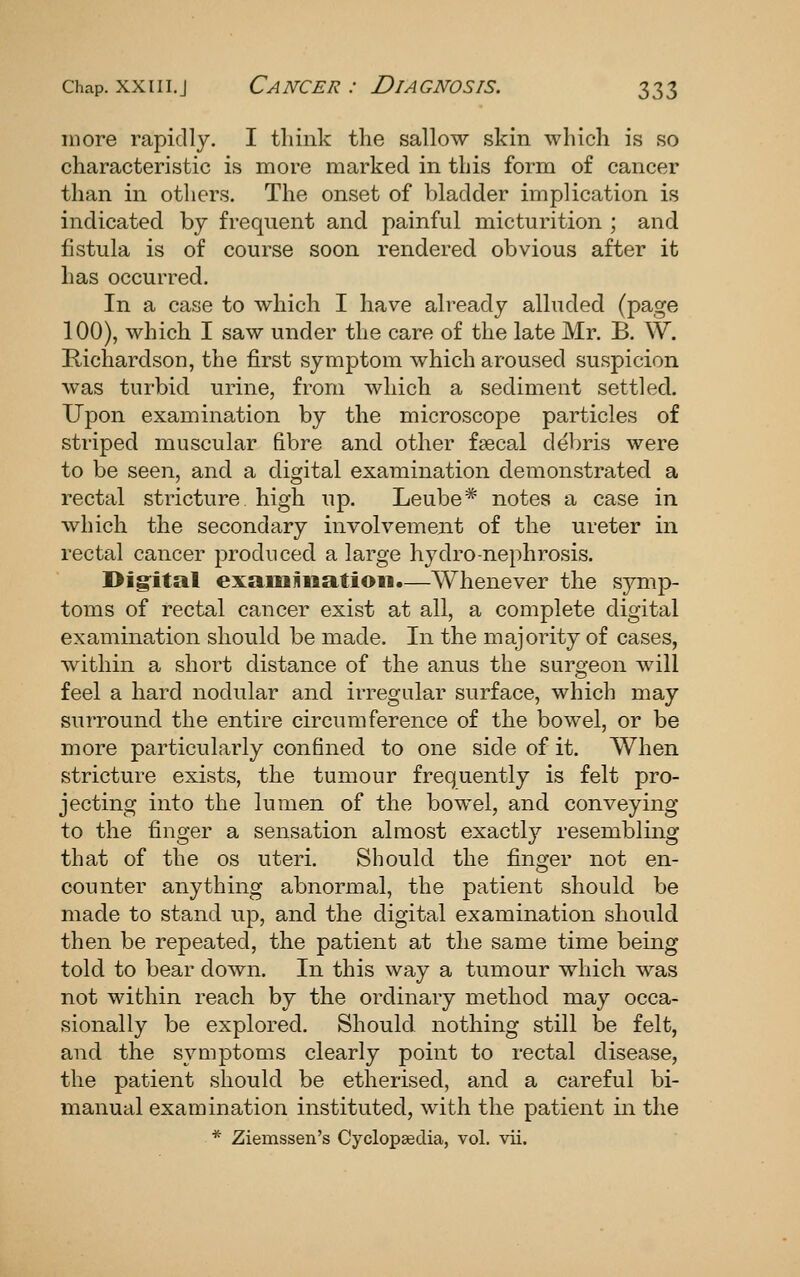more rapidly. I think the sallow skin which is so characteristic is more marked in this form of cancer than in others. The onset of bladder implication is indicated by frequent and painful micturition ; and fistula is of course soon rendered obvious after it has occurred. In a case to which I have already alluded (page 100), which I saw under the care of the late Mr. B. W. Kichardson, the first symptom which aroused suspicion was turbid urine, from which a sediment settled. Upon examination by the microscope particles of striped muscular fibre and other fsecal debris were to be seen, and a digital examination demonstrated a rectal stricture high up. Leube* notes a case in Avhich the secondary involvement of the ureter in rectal cancer produced a large hydro-nephrosis. I^ig'ital examiiiiatioii.—Whenever the symp- toms of rectal cancer exist at all, a complete digital examination should be made. In the majority of cases, within a short distance of the anus the surgeon will feel a hard nodular and irregular surface, which may surround the entire circumference of the bowel, or be more particularly confined to one side of it. When stricture exists, the tumour frequently is felt pro- jecting into the lumen of the bowel, and conveying to the finger a sensation almost exactly resembling that of the os uteri. Should the finger not en- counter anything abnormal, the patient should be made to stand up, and the digital examination should then be repeated, the patient at the same time being told to bear down. In this way a tumour which was not within reach by the ordinary method may occa- sionally be explored. Should nothing still be felt, and the symptoms clearly point to rectal disease, the patient should be etherised, and a careful bi- manual examination instituted, with the patient in the * Ziemssen's Cyclopaedia, vol. vii.