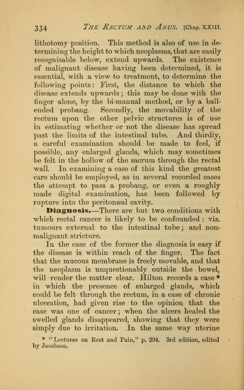 lithotomy position. This method is also of use in de- termining the height to which neoplasms, that are easily recognisable below, extend upwards. The existence of malignant disease having been determined, it is essential, with a view to treatment, to determine the following points: First, the distance to which the disease extends upwards; this may be done with the finger alone, by the bi-manual method, or by a ball- ended probang. Secondly, the movability of the rectum upon the other pelvic structures is of use in estimating whether or not the disease has spread past the limits of the intestinal tube. And thirdly, a careful examination should be made to feel, if possible, any enlarged glands, which may sometimes be felt in the hollow of the sacrum through the rectal wall. In examining a case of this kind the greatest care should be employed, as in several recorded cases the attempt to pass a probang, or even a roughly made digital examination, has been followed by ru2:)ture into the peritonseal cavity. I>Jag°nosi8.—There are but two conditions with which rectal cancer is likely to be confounded : viz. tumours external to the intestinal tube; and non- malignant stricture. In the case of the former the diagnosis is easy if the disease is within reach of the finger. The fact that the mucous membrane is freely movable, and that the neoplasm is unquestionably outside the bowel, will render the matter clear. Hilton records a case * in which the presence of enlarged glands, which could be felt through the rectum, in a case of chronic ulceration, had given rise to the opinion that the case was one of cancer; when the ulcers healed the swelled glands disappeared, showing that they were simply due to irritation. In the same way uterine * Lectures on Rest and Pain, p. 294. 3rd edition, edited by Jacobson.