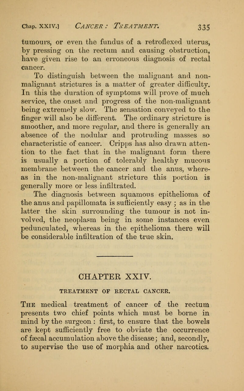 tumours, or even the fundus of a retroflexed uterus, by pressing on the rectum and causing obstruction, have given rise to an erroneous diagnosis of rectal cancer. To distinguish between the malignant and non- malignant strictures is a matter of greater difficulty. In this the duration of symptoms will prove of much service, the onset and progress of the non-malignant being extremely slow. The sensation conveyed to the linger will also be different. The ordinary stricture is smoother, and more regular, and there is generally an absence of the nodular and protruding masses so characteristic of cancer. Cripps has also drawn atten- tion to the fact that in the malignant form there is usually a portion of tolerably healthy mucous membrane between the cancer and the anus, where- as in the non-malignant stricture this portion is generally more or less infiltrated. The diagnosis between squamous epithelioma of the anus and papillomata is sufficiently easy ; as in the latter the skin surrounding the tumour is not in- volved, the neoplasm being in some instances even pedunculated, whereas in the epithelioma there will be considerable infiltration of the true skin. CHAPTER XXIV. TREATMENT OF RECTAL CANCER. The medical treatment of cancer of the rectum presents two chief points which must be borne in mind by the surgeon : first, to ensure that the bowels are kept sufficiently free to obviate the occurrence of faecal accumulation above the disease; and, secondly, to supervise the use of morphia and other narcotics.