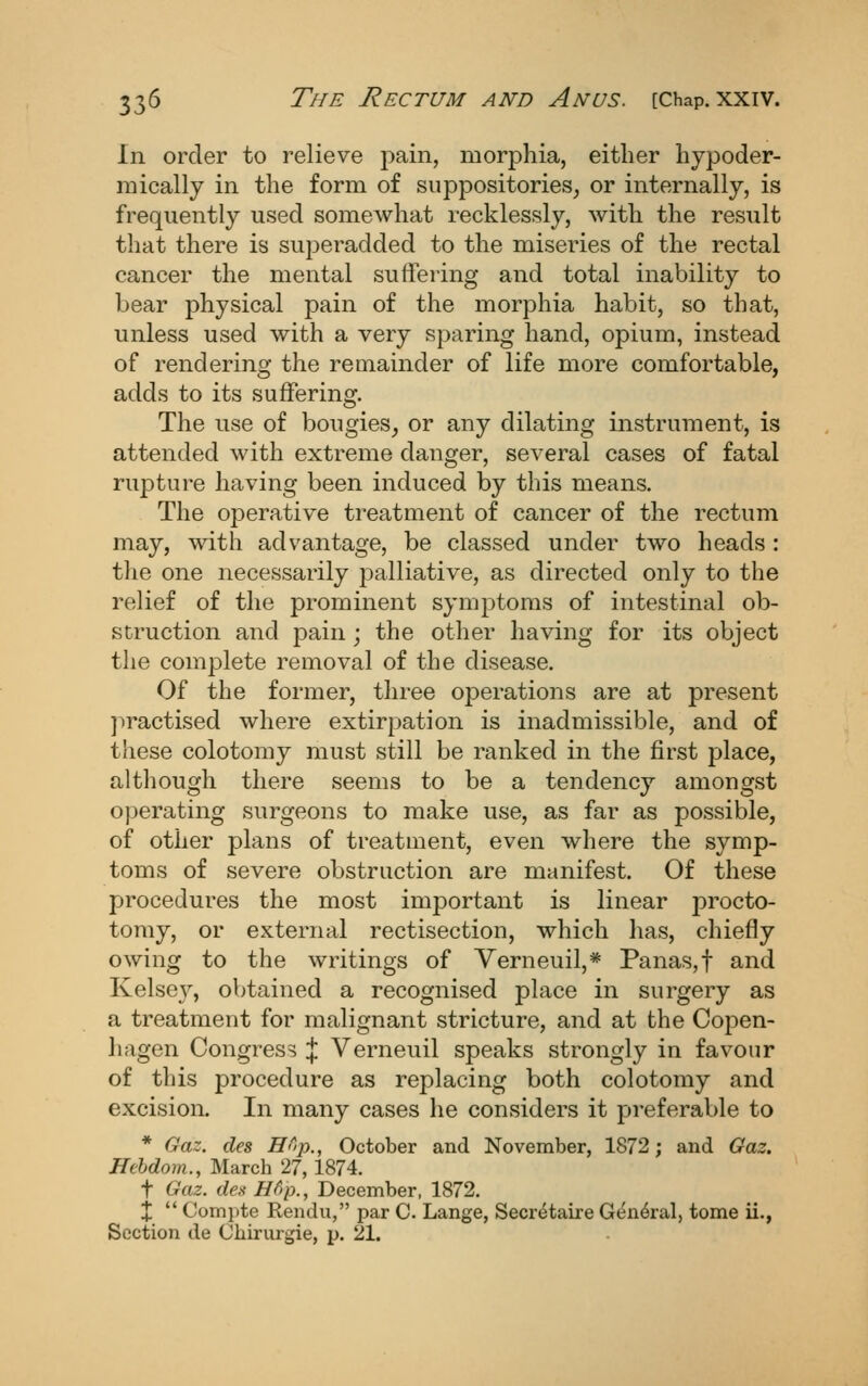 In order to relieve pain, morphia, either hypoder- niically in the form of suppositories, or internally, is frequently used somewhat recklessly, with the result that there is superadded to the miseries of the rectal cancer the mental suffering and total inability to bear physical pain of the morphia habit, so that, unless used with a very sparing hand, opium, instead of rendering the remainder of life more comfortable, adds to its suffering. The use of bougies, or any dilating instrument, is attended with extreme danger, several cases of fatal rupture having been induced by this means. The operative treatment of cancer of the rectum may, with advantage, be classed under two heads: the one necessarily palliative, as directed only to the relief of the prominent symptoms of intestinal ob- struction and pain ; the other having for its object the complete removal of the disease. Of the former, three operations are at present practised where extirpation is inadmissible, and of these colotomy must still be ranked in the first place, although there seems to be a tendency amongst operating surgeons to make use, as far as possible, of other plans of treatment, even where the symp- toms of severe obstruction are manifest. Of these procedures the most important is linear procto- tomy, or external rectisection, which has, chiefly owing to the writings of Verneuil,* Panas,t and Kelsev, obtained a recognised place in surgery as a treatment for malignant stricture, and at the Copen- hagen Congress % Verneuil speaks strongly in favour of this procedure as replacing both colotomy and excision. In many cases he considers it preferable to * Gaz. des n^>p., October and November, 1872; and Gaz. Hchdom., March 27,1874. t Gaz. des Hfip., December, 1872. X  Compte Rendu, par C Lange, Secretaire G^n^ral, tome ii., Section de Chirurgie, p. 21.