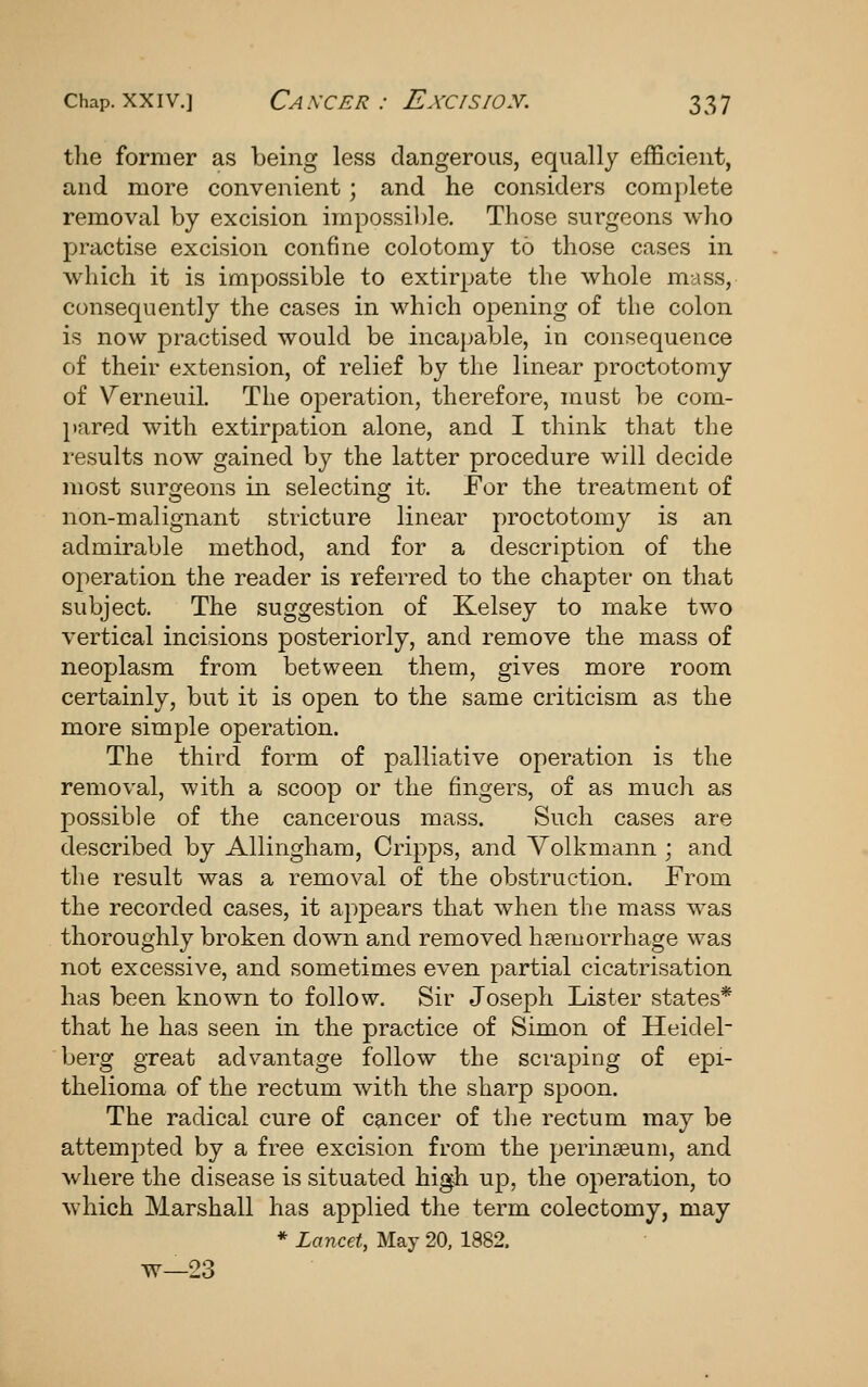 tlie former as being less dangerous, equally efficient, and more convenient; and he considers complete removal by excision impossible. Those surgeons who practise excision confine colotomy to those cases in which it is impossible to extirpate the whole mass, consequently the cases in which opening of the colon is now practised would be incapable, in consequence of their extension, of relief by the linear proctotomy of Verneuil. The operation, therefore, must be com- pared with extirpation alone, and I think that the results now gained by the latter procedure will decide most surgeons in selecting it. Eor the treatment of non-malignant stricture linear proctotomy is an admirable method, and for a description of the operation the reader is referred to the chapter on that subject. The suggestion of Kelsey to make two vertical incisions posteriorly, and remove the mass of neoplasm from between them, gives more room certainly, but it is open to the same criticism as the more simple operation. The third form of palliative operation is the removal, with a scoop or the fingers, of as much as possible of the cancerous mass. Such cases are described by Allingham, Cripps, and Yolkmann ; and the result was a removal of the obstruction. From the recorded cases, it appears that when the mass was thoroughly broken down and removed haemorrhage was not excessive, and sometimes even partial cicatrisation has been known to follow. Sir Joseph Lister states* that he has seen in the practice of Simon of Heidel- berg great advantage follow the scraping of epi- thelioma of the rectum with the sharp spoon. The radical cure of cancer of the rectum may be attemj)ted by a free excision from the perinseum, and where the disease is situated high up, the operation, to which Marshall has applied the term colectomy, may * Lancet, May 20, 1882. w—23