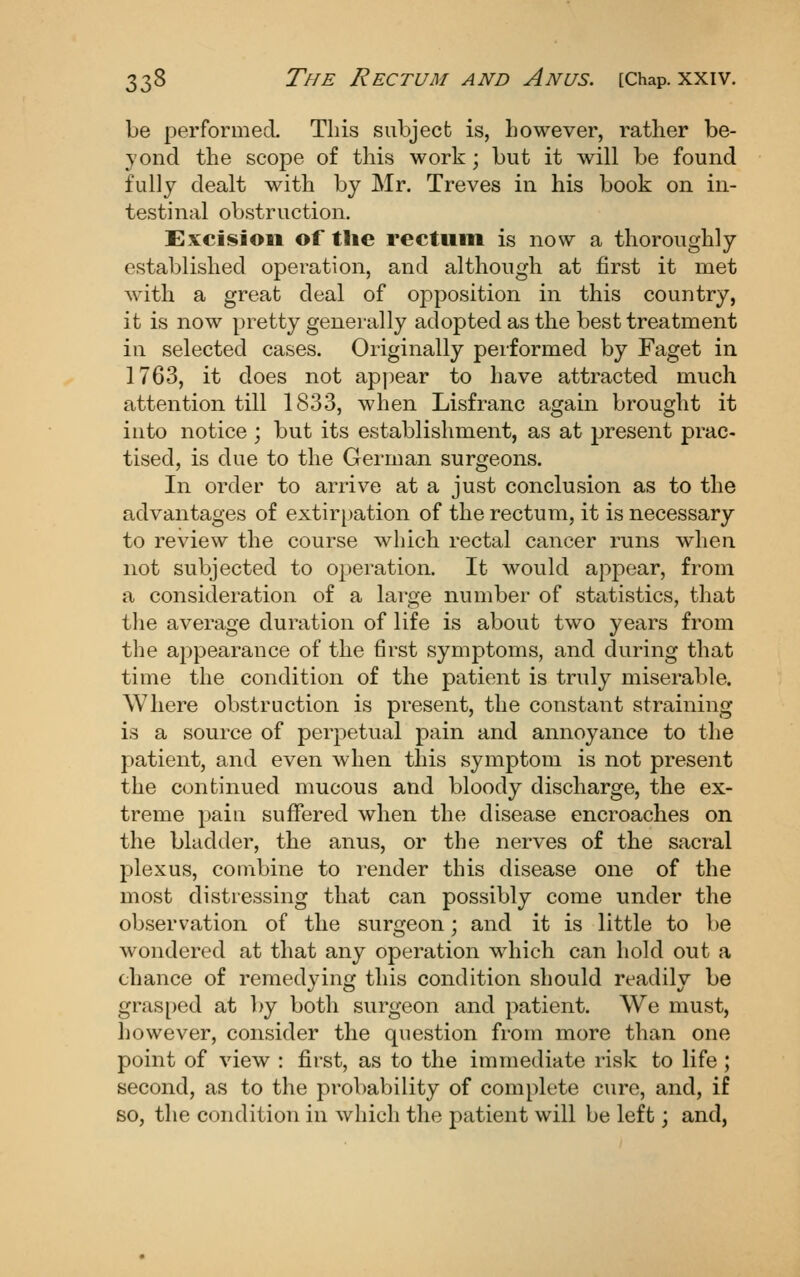 be performed. This subject is, however, rather be- yond the scope of this work ; but it will be found fully dealt with by Mr. Treves in his book on in- testinal obstruction. Excision of the rectum is now a thoroughly- established operation, and although at first it met with a great deal of opposition in this country, it is now pretty generally adopted as the best treatment in selected cases. Originally performed by Faget in 1763, it does not appear to have attracted much attention till 1833, when Lisfranc again brought it into notice ; but its establishment, as at present prac- tised, is due to the German surgeons. In order to arrive at a just conclusion as to the advantages of extirpation of the rectum, it is necessary to review the course which rectal cancer runs when not subjected to operation. It would appear, from a consideration of a large number of statistics, that the average duration of life is about two years from the appearance of the first symptoms, and during that time the condition of the patient is truly miserable. Where obstruction is present, the constant straining is a source of perpetual pain and annoyance to the patient, and even when this symptom is not present the continued mucous and bloody discharge, the ex- treme pain suffered when the disease encroaches on the bladder, the anus, or the nerves of the sacral plexus, combine to render this disease one of the most distressing that can possibly come under the observation of the surgeon; and it is little to be wondered at that any operation which can hold out a chance of remedying this condition should readily be gras[)ed at by both surgeon and patient. We must, however, consider the question from more than one point of view : first, as to the immediate risk to life; second, as to the probability of complete cure, and, if so, the condition in which the patient will be left; and,
