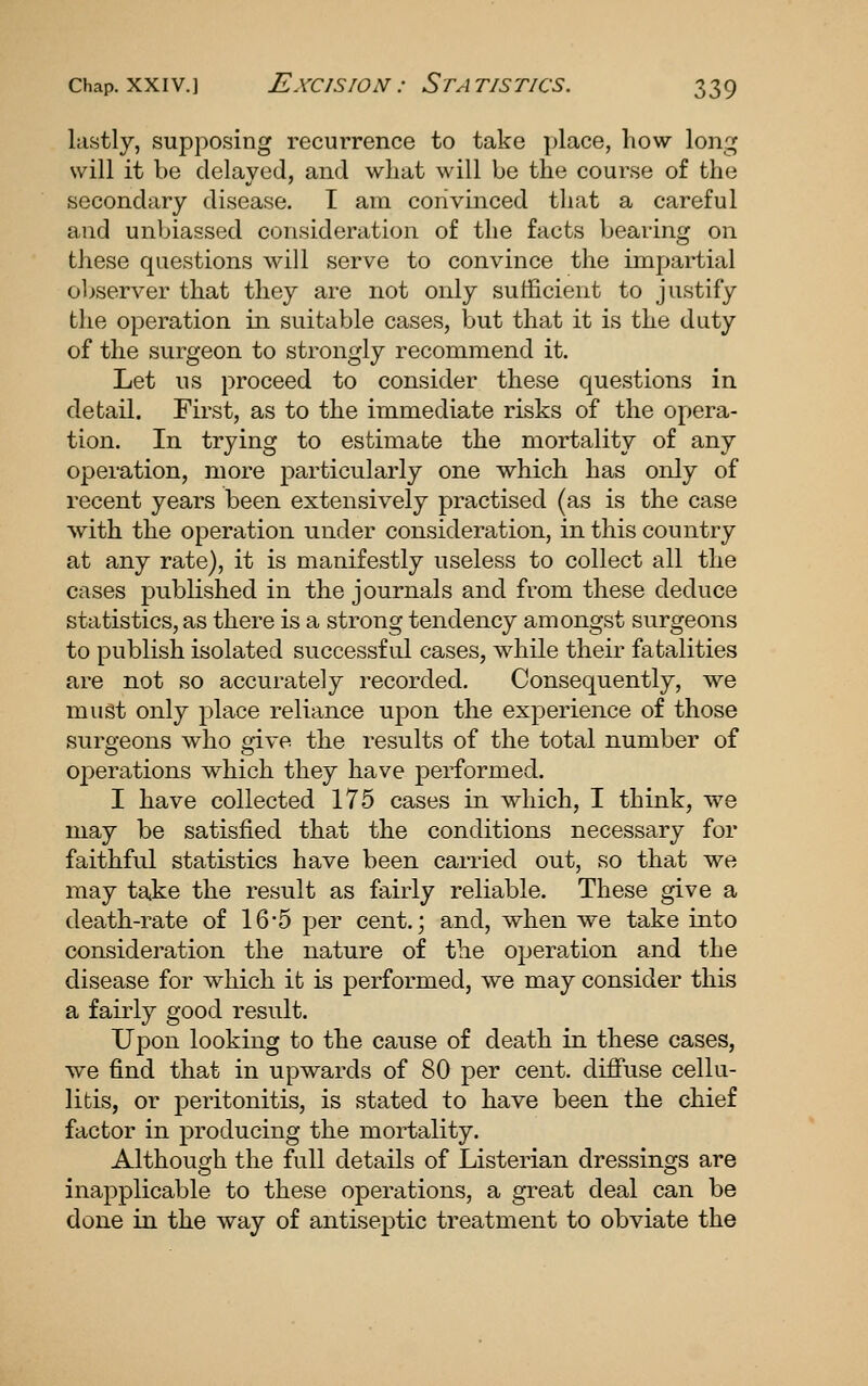 lastly, supposing recurrence to take place, how long will it be delayed, and what will be the course of the secondary disease. I am convinced that a careful and unbiassed consideration of the facts bearing on these questions will serve to convince the impartial observer that they are not only sufficient to justify the operation in suitable cases, but that it is the duty of the surgeon to strongly recommend it. Let us proceed to consider these questions in detail. First, as to the immediate risks of the opera- tion. In trying to estimate the mortality of any operation, more particularly one which has only of recent years been extensively practised (as is the case with the operation under consideration, in this country at any rate), it is manifestly useless to collect all the cases published in the journals and from these deduce statistics, as there is a strong tendency amongst surgeons to publish isolated successful cases, while their fatalities are not so accurately recorded. Consequently, we must only place reliance upon the experience of those surgeons who give the results of the total number of operations which they have performed. I have collected 175 cases in which, I think, we may be satisfied that the conditions necessary for faithful statistics have been carried out, so that we may take the result as fairly reliable. These give a death-rate of 16*5 per cent.; and, when we take into consideration the nature of the operation and the disease for which it is performed, we may consider this a fairly good result. Upon looking to the cause of death in these cases, we find that in upwards of 80 per cent, diffuse cellu- litis, or peritonitis, is stated to have been the chief factor in producing the mortality. Although the full details of Listerian dressings are inapplicable to these operations, a great deal can be done in the way of antiseptic treatment to obviate the