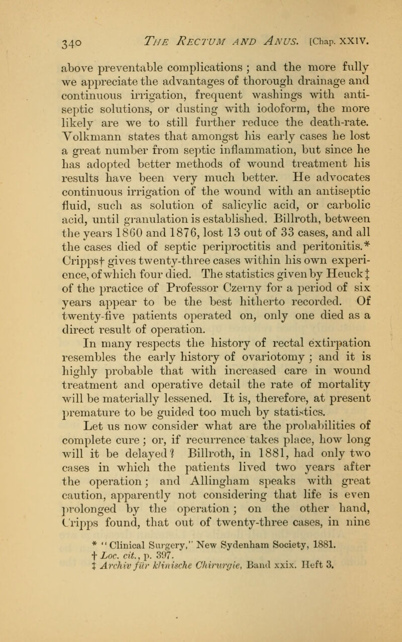 above preventable complications ; and the more fully we appreciate the advantages of thorough drainage and continuous iiiigation, frequent washings with anti- septic solutions, or dusting with iodoform, the more likely are we to still further reduce the death-rate. Yolkmann states that amongst his early cases he lost a great number from se])tic inflammation, but since he has adopted better methods of wound treatment his results laave been very much better. He advocates continuous irrigation of the wound with an antiseptic fluid, such as solution of salicylic acid, or carbolic acid, until granulation is established. Billroth, between the years 1860 and 1876, lost 13 out of 33 cases, and all the cases died of septic periproctitis and peritonitis.* Crippsf gives twenty-three cases within his own experi- ence, of which four died. The statistics given by Heuck | of the 2)ractice of Professor Czerny for a period of six years appear to be the best hitherto recorded. Of twenty-five patients operated on, only one died as a direct result of operation. In many respects the history of rectal extirpation resembles the early history of ovariotomy ; and it is highly probable that with increased care in wound treatment and operative detail the rate of mortality will be matei-ially lessened. It is, therefore, at present premature to be guided too much by statistics. Let us now consider what are the probabilities of complete cure; or, if recurrence takes place, how long will it be delayed? Billroth, in 1881, had only two CRses in whicli the patients lived two years after the operation; and Allingham speaks with great caution, apparently not considering that life is even })rolonged by the operation; on the other hand, C'ripps found, that out of twenty-three cases, in nine * Clinical Surgery, New Sydenham Society, 1881. i Loc. cit.,\^.'6\)l. X Archiv fin- kJinische Chiriirgie, Banil xxix. Heft 3.