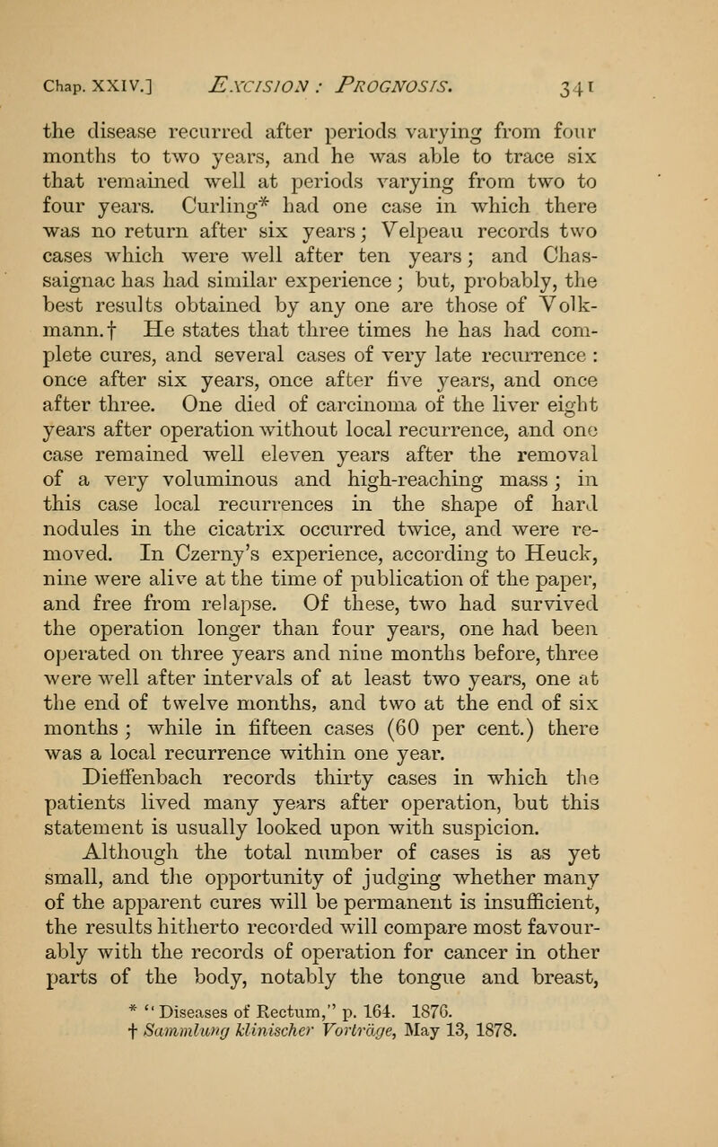 the disease recurred after periods varying from four months to two years, and he was able to trace six that remained well at periods varying from two to four years. Curling* had one case in which there was no return after six years; Velpeau records two cases which were well after ten years; and Chas- saignac has had similar experience ; but, probably, the best results obtained by any one are those of Yolk- mann.f He states that three times he has had com- plete cures, and several cases of very late recurrence : once after six years, once after five years, and once after three. One died of carcinoma of the liver eight years after operation without local recurrence, and one case remained well eleven years after the removal of a very voluminous and high-reaching mass; in this case local recurrences in the shape of hard nodules in the cicatrix occurred twice, and were re- moved. In Czerny's experience, according to Heuck, nine were alive at the time of publication of the paper, and free from relapse. Of these, two had survived the operation longer than four years, one had been operated on three years and nine months before, three were well after intervals of at least two years, one at the end of twelve months, and two at the end of six months ; while in fifteen cases (60 per cent.) there was a local recurrence within one year. Dietfenbach records thirty cases in which tlie patients lived many years after operation, but this statement is usually looked upon with suspicion. Although the total number of cases is as yet small, and the opportunity of judging whether many of the apparent cures will be permanent is insufficient, the results hitherto recorded will compare most favour- ably with the records of operation for cancer in other parts of the body, notably the tongue and breast, *  Diseases of Rectum, p. 164. 187G. f Sammlung klinischer Vorlrage, May 13, 1878.