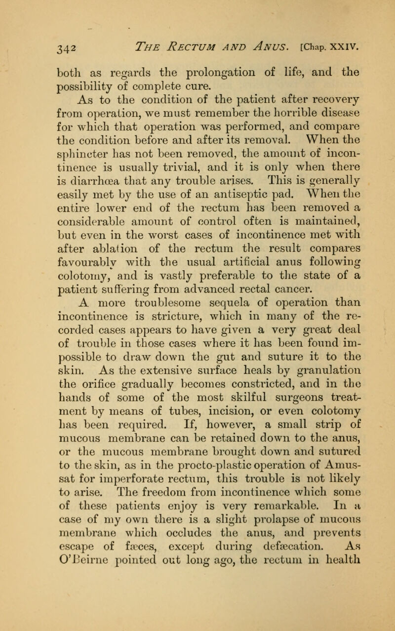 botli as regards the prolongation of life, and the possibility of complete cure. As to the condition of the patient after recovery from operation, we must remember the horrible disease for which that operation was performed, and compare the condition before and after its removal. When the sphincter has not been removed, the amount of incon- tinence is usually trivial, and it is only when there is diarrhoea that any trouble arises. This is generally easily met by the use of an antiseptic pad. When the entire lower end of the rectum has been removed a considerable amount of control often is maintained, but even in the worst cases of incontinence met with after ablation of the rectum the result compares favourably with the usual artificial anus following colotomy, and is vastly preferable to the state of a patient sufifiering from advanced rectal cancer. A more troublesome sequela of operation than incontinence is stricture, which in many of the re- corded cases appears to have given a very great deal of trouble in those cases where it has been found im- possible to draw down the gut and suture it to the skin. As the extensive surface heals by granulation the orifice gradually becomes constricted, and in the hands of some of the most skilful surgeons treat- ment by means of tubes, incision, or even colotomy has been required. If, however, a small strip of mucous membrane can be retained down to the anus, or the mucous membrane brought down and sutured to the skin, as in the procto-plastic operation of Amus- sat for imperforate rectum, this trouble is not likely to arise. The freedom from incontinence which some of these ]:)atients enjoy is very remarkal)le. In a case of my own there is a slight prolapse of mucous membrane which occludes the anus, and prevents escape of fa?ces, except during defsecation. As O'Beirne pointed out long ago, the rectum in health