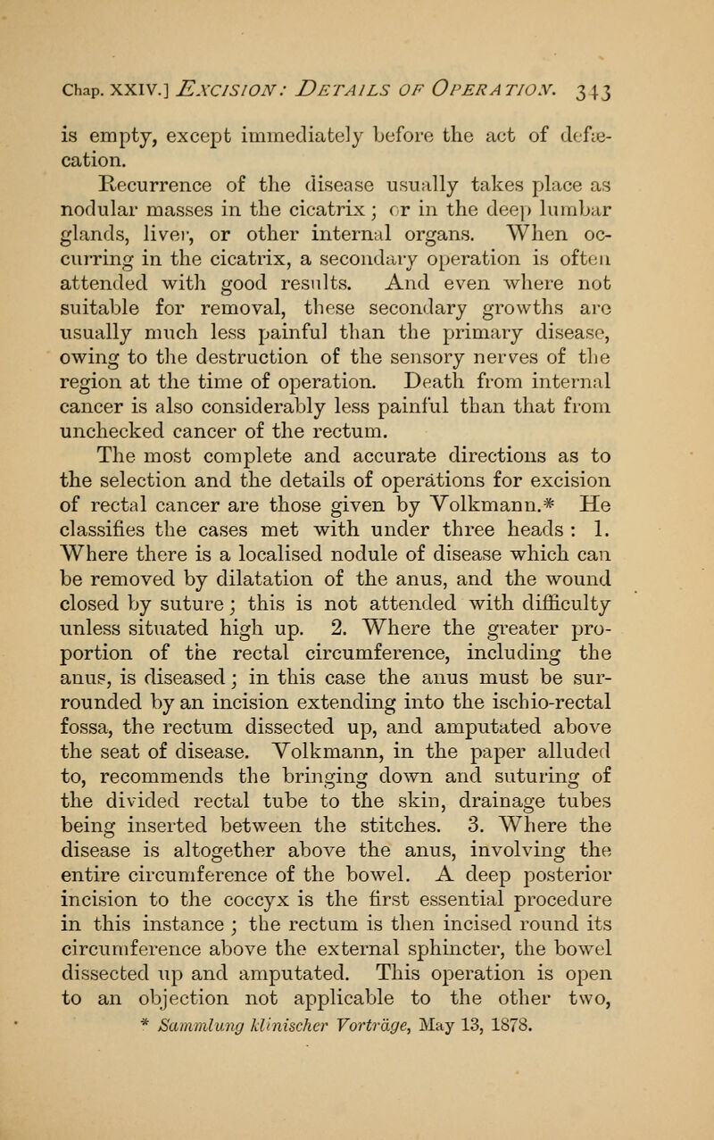 Chap. XXIV.] Excision: Details of Operation, t^xt^ is empty, except immediately before the act of defie- cation. Recurrence of the disease usually takes place as nodular masses in the cicatrix; or in the deep lumbar glands, livei-, or other internal organs. When oc- curring in the cicatrix, a secondary operation is often attended with good results. And even where not suitable for removal, these secondary growths arc usually much less painful than the primary disease, owing to the destruction of the sensory nerves of the region at the time of operation. Death from internal cancer is also considerably less painful than that from unchecked cancer of the rectum. The most complete and accurate directions as to the selection and the details of operations for excision of rectal cancer are those given by Volkmann.* He classifies the cases met with under three heads : 1. Where there is a localised nodule of disease which can be removed by dilatation of the anus, and the wound closed by suture; this is not attended with difficulty unless situated high up. 2. Where the greater pro- portion of the rectal circumference, including the anus, is diseased; in this case the anus must be sur- rounded by an incision extending into the ischio-rectal fossa, the rectum dissected up, and amputated above the seat of disease. Yolkmann, in the paper alluded to, recommends the brino-ins: down and suturincf of the divided rectal tube to the skin, drainage tubes being inserted between the stitches. 3. Where the disease is altogether above the anus, involving the entire circumference of the bowel. A deep posterior incision to the coccyx is the first essential procedure in this instance ; the rectum is then incised round its circumference above the external sphincter, the bowel dissected up and amputated. This operation is open to an objection not applicable to the other two,