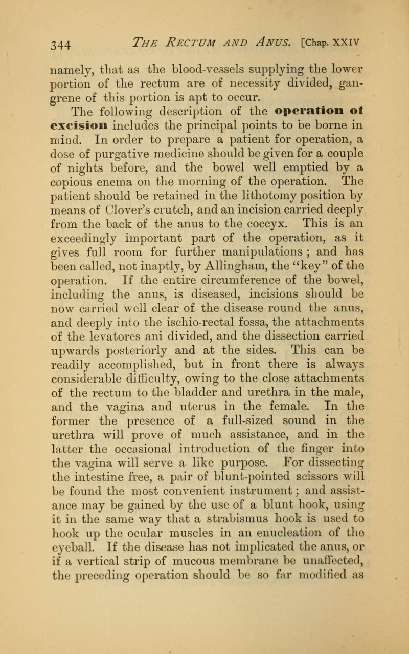 namely, that as the blood-vessels supplying the lower portion of the rectum are of necessity divided, gan- grene of this portion is apt to occur. The following description of the operation ot excision includes the principal points to be borne in mind. In order to prepare a patient for operation, a dose of purgative medicine should be given for a couple of nights before, and the bowel well emptied by a copious enema on the morning of the operation. The patient should be retained in the lithotomy position by means of Clover's crutch, and an incision carried deeply from the back of the anus to the coccyx. This is an exceedingly important part of the operation, as it gives full room for further manipulations ; and has been called, not inaptly, by AUingham, the key of the operation. If the entire circumference of the bowel, including the anus, is diseased, incisions should be now carried well clear of the disease round the anus, and deeply into the ischio-rectal fossa, the attachments of the levatores ani divided, and the dissection carried upwards posteriorly and at the sides. This can be readily accomplished, but in front there is always considerable difficulty, owing to the close attachments of the rectum to the bladder and urethra in the male, and the vaijina and uterus in the female. In the former the presence of a full-sized sound in the urethra will prove of much assistance, and in the latter the occasional introduction of the finger into the vagina will serve a like purpose. For dissecting the intestine free, a pair of blunt-pointed scissors will be found the most convenient instrument; and assist- ance may be gained by the use of a blunt hook, using it in the same way that a strabismus hook is used to hook up the ocular muscles in an enucleation of the eyeball. If the disease has not implicated the anus, or if a vertical strip of mucous membrane be unaffected, the preceding operation should be so far modified as