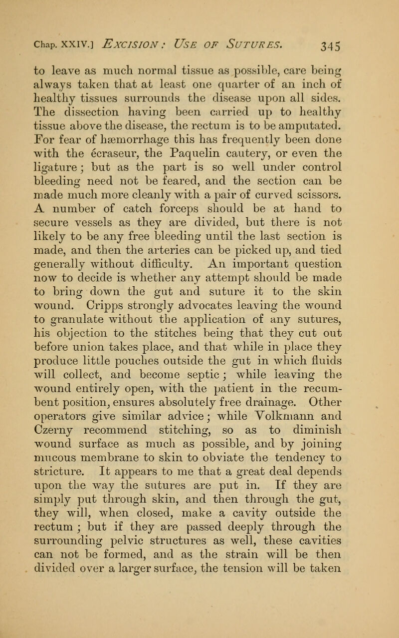 to leave as much normal tissue as possible, care being always taken that at least one quarter of an inch of healthy tissues surrounds the disease upon all sides. The dissection having been carried up to healthy tissue above the disease, the rectum is to be amputated. For fear of haemorrhage this has frequently been done with the ecraseur, the Paquelin cautery, or even the ligature; but as the part is so well under control bleeding need not be feared, and the section can be made much more cleanly with a pair of curved scissors. A number of catch forceps should be at hand to secui^e vessels as they are divided, but there is not likely to be any free bleeding until the last section is made, and then the arteries can be picked up, and tied generally without difficulty. An important question now to decide is whether any attempt should be made to brinof down the gut and suture it to the skin wound. Cripps strongly advocates leaving the wound to granulate without the application of any sutures, his objection to the stitches being that they cut out before union takes place, and that Avhile in place they produce little pouches outside the gut in which fluids will collect, and become septic; while leaving the wound entirely open, with the patient in the recum- bent position^ ensures absolutely free drainage. Other operators give similar advice; while Yolkmann and Czerny recommend stitching, so as to diminish wound surface as much as possible, and by joining mucous membrane to skin to obviate the tendency to stricture. It appears to me that a great deal depends upon the way the sutures are put in. If they are simply put through skin, and then through the gut, they will, when closed, make a cavity outside the rectum ; but if they are passed deejoly through the surrounding pelvic structures as well, these cavities can not be formed, and as the strain will be then divided over a larger surface^ the tension will be taken