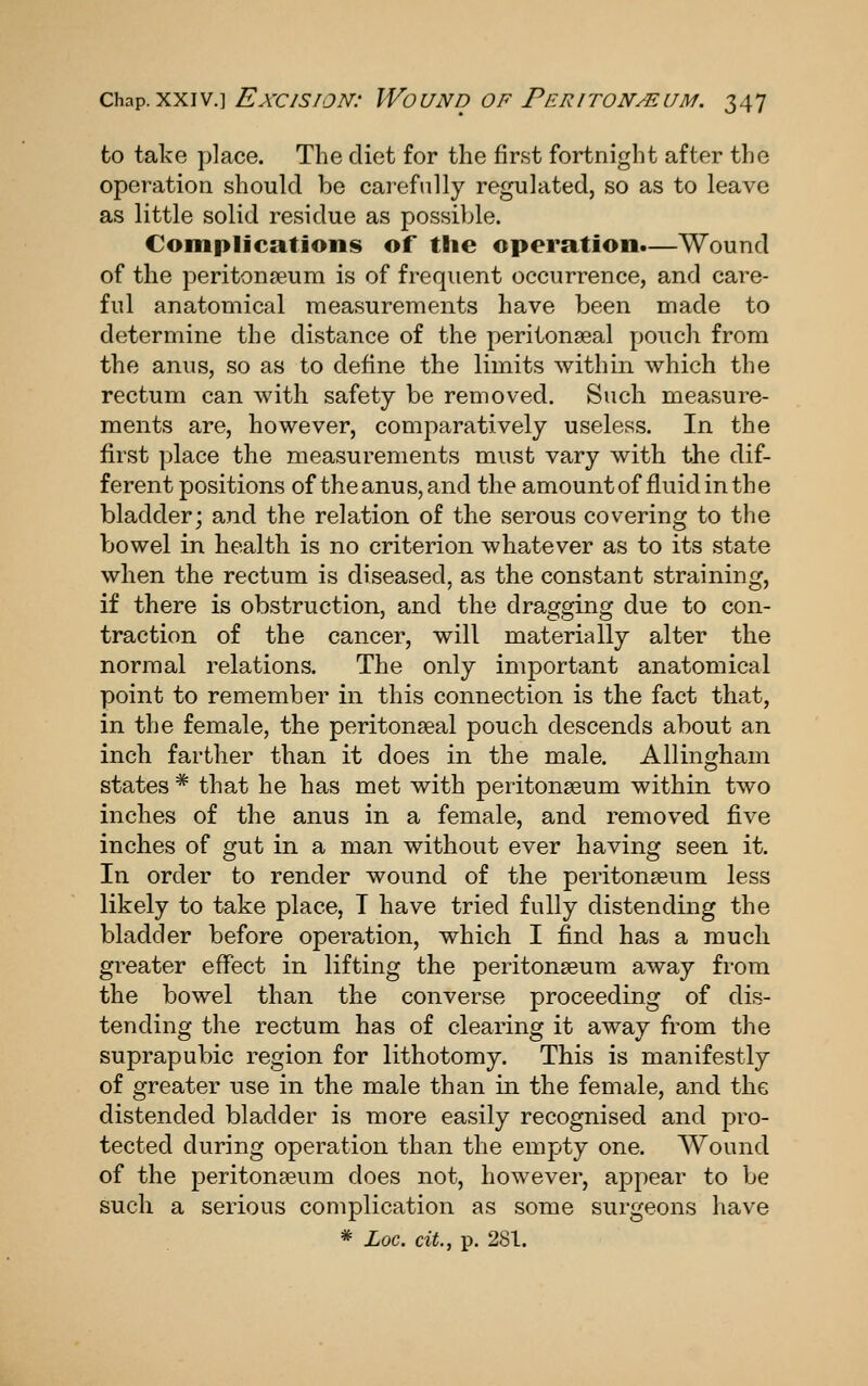 to take place. The diet for the first fortnight after the operation should be carefully regulated, so as to leave as little solid residue as possible. Compljcatioiis of the operation.—Wound of the peritonaeum is of frequent occurrence, and care- ful anatomical measurements have been made to determine the distance of the peritonseal pouch from the anus, so as to define the limits within which the rectum can with safety be removed. Such measure- ments are, however, comparatively useless. In the first place the measurements must vary with the dif- ferent positions of the anus, and the amount of fluid in the bladder; and the relation of the serous covering to the bowel in health is no criterion whatever as to its state when the rectum is diseased, as the constant straining, if there is obstruction, and the dragging due to con- traction of the cancer, will materially alter the normal relations. The only important anatomical point to remember in this connection is the fact that, in the female, the peritonseal pouch descends about an inch farther than it does in the male. Allingham states * that he has met with peritonseum within two inches of the anus in a female, and removed five inches of gut in a man without ever having seen it. In order to render wound of the peritonseum less likely to take place, T have tried fully distending the bladder before operation, which I find has a much greater effect in lifting the peritonseum away from the bowel than the converse proceeding of dis- tending the rectum has of clearing it away from the suprapubic region for lithotomy. This is manifestly of greater use in the male than in the female, and the distended bladder is more easily recognised and pro- tected during operation than the empty one. Wound of the peritonseum does not, however, appear to be such a serious complication as some surgeons have * Loc. cit., I). 281.