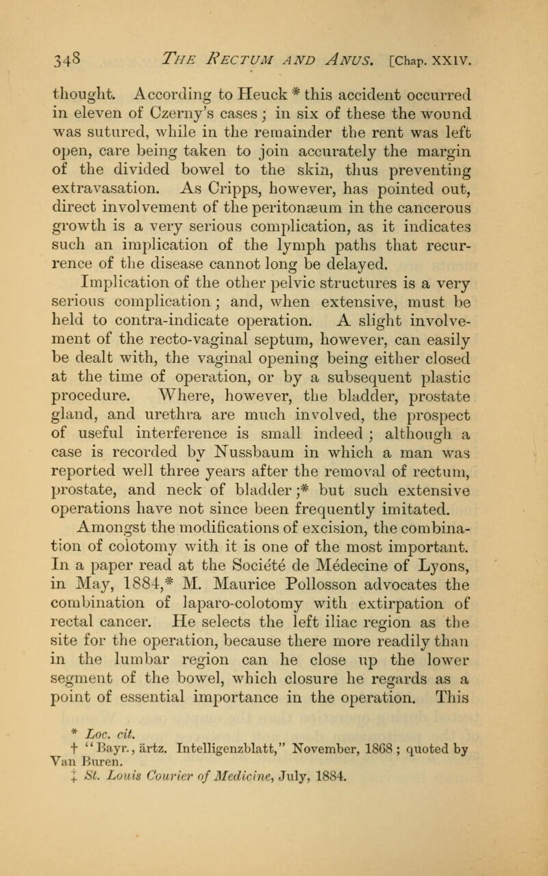 thought. According to Heuck * this accident occurred in eleven of Czerny's cases; in six of these the wound was sutured, while in the remainder the rent was left open, care being taken to join accurately the margin of the divided bowel to the skin, thus preventing extravasation. As Cripps, however, has pointed out, direct involvement of the peritonaeum in the cancerous growth is a very serious complication, as it indicates such an implication of the lymph paths that recur- rence of the disease cannot long be delayed. Implication of the other pelvic structures is a very serious complication; and, when extensive, must be held to contra-indicate operation. A slight involve- ment of the recto-vaginal septum, however, can easily be dealt with, the vaginal opening being either closed at the time of operation, or by a subsequent plastic procedure. Where, however, the bladder, prostate gland, and urethra are much involved, the prospect of useful interference is small indeed ; althouirh a case is recorded by Nussbaum in which a man was reported well three years after the removal of rectum, prostate, and neck of bladder ;* but such extensive operations have not since been frequently imitated. Amongst the modifications of excision, the combina- tion of colotomy with it is one of the most important. In a paper read at the Societe de Medecine of Lyons, in May, 1884,* M. Maurice PoUosson advocates the combination of laparo-colotomy with extirpation of rectal cancer. He selects the left iliac region as the site for the operation, because there more readily than in the lumbar region can he close up the lower segment of the bowel, which closure he regards as a point of essential importance in the operation. This * LoQ. cit. t Bayr.jjirtz. Intelligenzblatt, November, 1868; quoted by Van Buren. I St. Louis Courier of Medicine, July, 1884.