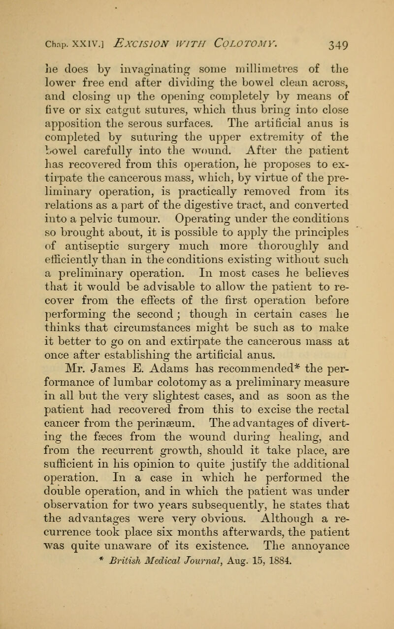 he does by invaginating some millimetres of the lower free end after dividing the bowel clean across, and closing up the opening completely by means of five or six catgut sutures, which thus bring into close apposition the serous surfaces. The artificial anus is completed by suturing the upper extremity of the bowel carefully into the wound. After the patient has recovered from this operation, he proposes to ex- tirpate the cancerous mass, which, by virtue of the pre- liminary operation, is practically removed from its relations as a part of the digestive tract, and converted into a pelvic tumour. Operating under the conditions so brought about, it is possible to apply the principles of antiseptic surgery much more thoroughly and efficiently than in the conditions existing Avithout such a preliminary operation. In most cases he believes that it would be advisable to allow the patient to re- cover from the effects of the fii'st operation before performing the second ; though in certain cases he thinks that circumstances might be such as to make it better to go on and extirpate the cancerous mass at once after establishing the artificial anus. Mr. James E. Adams has recommended* the per- formance of lumbar colotomy as a preliminary measure in all but the very slightest cases, and as soon as the patient had recovered from this to excise the rectal cancer from the perinseum. The advantages of divert- ing the faeces from the wound during healing, and from the recurrent growth, should it take place, are sufficient in his opinion to quite justify the additional operation. In a case in which he performed the double operation, and in which the patient was under observation for two years subsequently, he states that the advantages were very obvious. Although a re- currence took place six months afterwards, the patient was quite unaware of its existence. The annoyance * BHtish Medical Journal, Aug. 15, 1884.