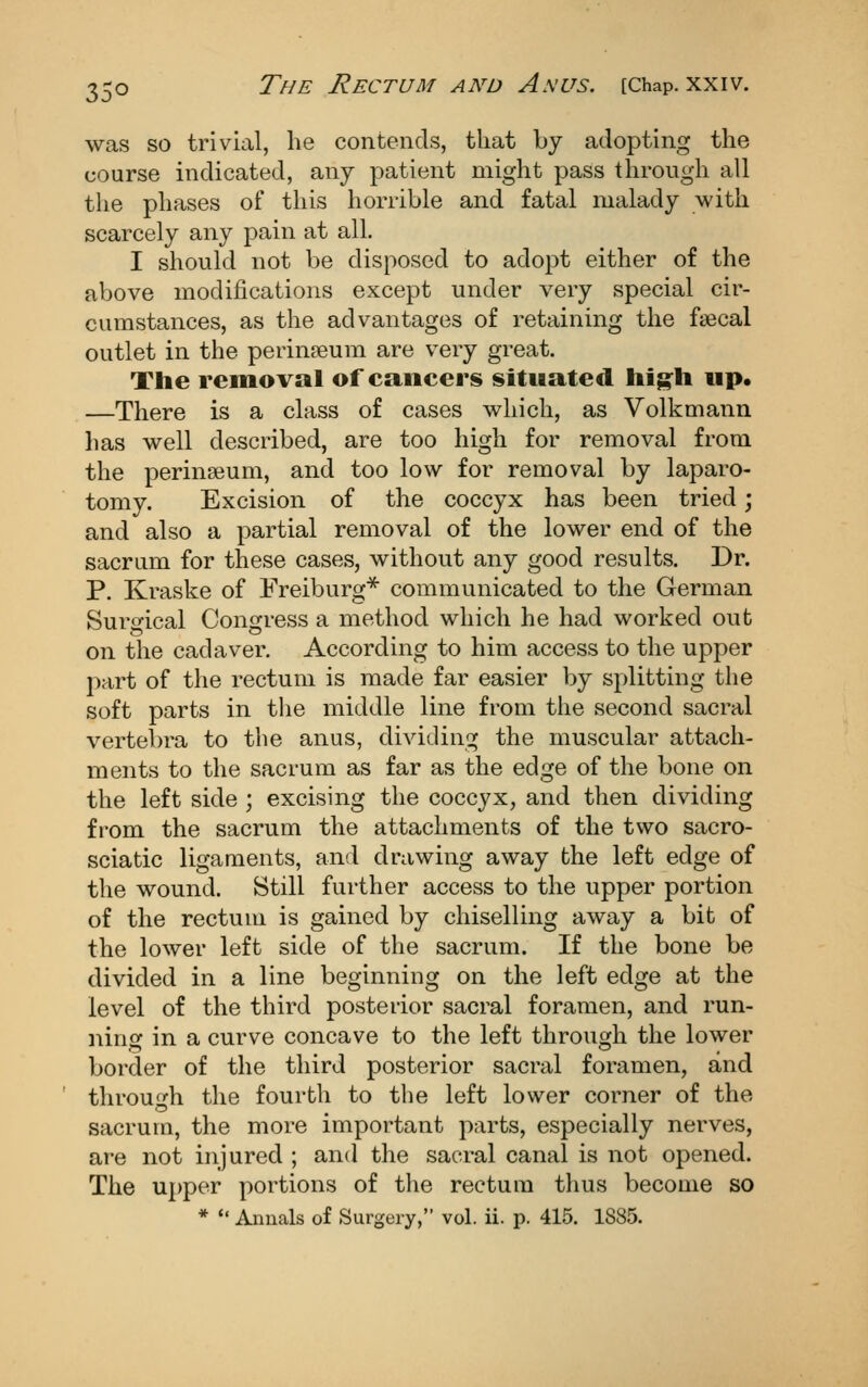 was so trivial, he contends, that by adopting the course indicated, any patient might pass through all the phases of this horrible and fatal malady with scarcely any pain at all. I should not be disposed to adopt either of the above modifications except under very special cir- cumstances, as the advantages of retaining the faecal outlet in the perin?eum are very great. The removal of cancers situated hig:h up. —There is a class of cases which, as Volkmann has well described, are too high for removal from the perinseum, and too low for removal by laparo- tomy. Excision of the coccyx has been tried; and also a partial removal of the lower end of the sacrum for these cases, without any good results. Dr. P. Kraske of Freiburg* communicated to the German Surgical Congress a method which he had worked out on the cadaver. According to him access to the upper jiart of the rectum is made far easier by splitting the soft parts in the middle line from the second sacral vertebra to the anus, dividing the muscular attach- ments to the sacrum as far as the edge of the bone on the left side ; excising the coccyx, and then dividing fi-om the sacrum the attachments of the two sacro- sciatic ligaments, and drawing away the left edge of the wound. Still further access to the upper portion of the rectum is gained by chiselling away a bit of the lower left side of the sacrum. If the bone be divided in a line beginning on the left edge at the level of the third posterior sacral foramen, and run- ninsf in a curve concave to the left througrh the lower border of the third posterior sacral foramen, and throuo^h the fourth to the left lower corner of the sacrum, the more important parts, especially nerves, are not injured ; and the sacral canal is not opened. The upper portions of the rectum thus become so * Annals of Surgery, vol. ii. p. 415. 1885.