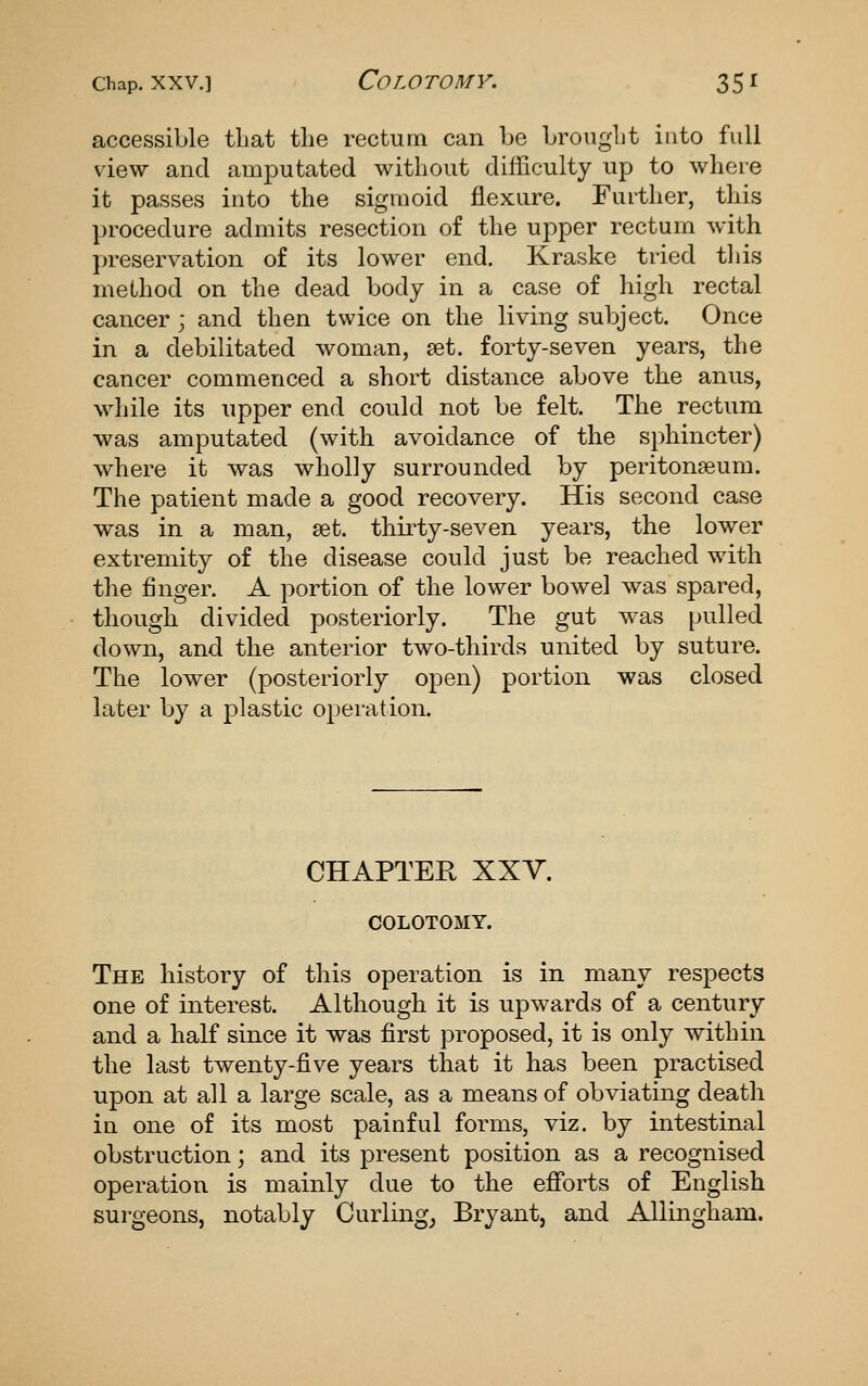 accessible that the rectum can be broiiglit into full view and amputated without difficulty up to where it passes into the sigmoid flexure. Further, this procedure admits resection of the upper rectum with preservation of its lower end. Kraske tried this method on the dead body in a case of high rectal cancer ; and then twice on the living subject. Once in a debilitated woman, set. forty-seven years, the cancer commenced a short distance above the anus, while its upper end could not be felt. The rectum was amputated (with avoidance of the sphincter) where it was wholly surrounded by peritonaeum. The patient made a good recovery. His second case was in a man, set. thirty-seven years, the lower extremity of the disease could just be reached with the finger. A portion of the lower bowel was spared, though divided posteriorly. The gut was pulled down, and the anterior two-thirds united by suture. The lower (posteriorly open) portion was closed later by a plastic operation. CHAPTER XXV. COLOTOMY. The history of this operation is in many respects one of interest. Although it is upwards of a century and a half since it was first proposed, it is only within the last twenty-five years that it has been practised upon at all a large scale, as a means of obviating death in one of its most painful forms, viz. by intestinal obstruction; and its present position as a recognised operation is mainly due to the eflforts of English surgeons, notably Curlings Bryant, and AUingham.