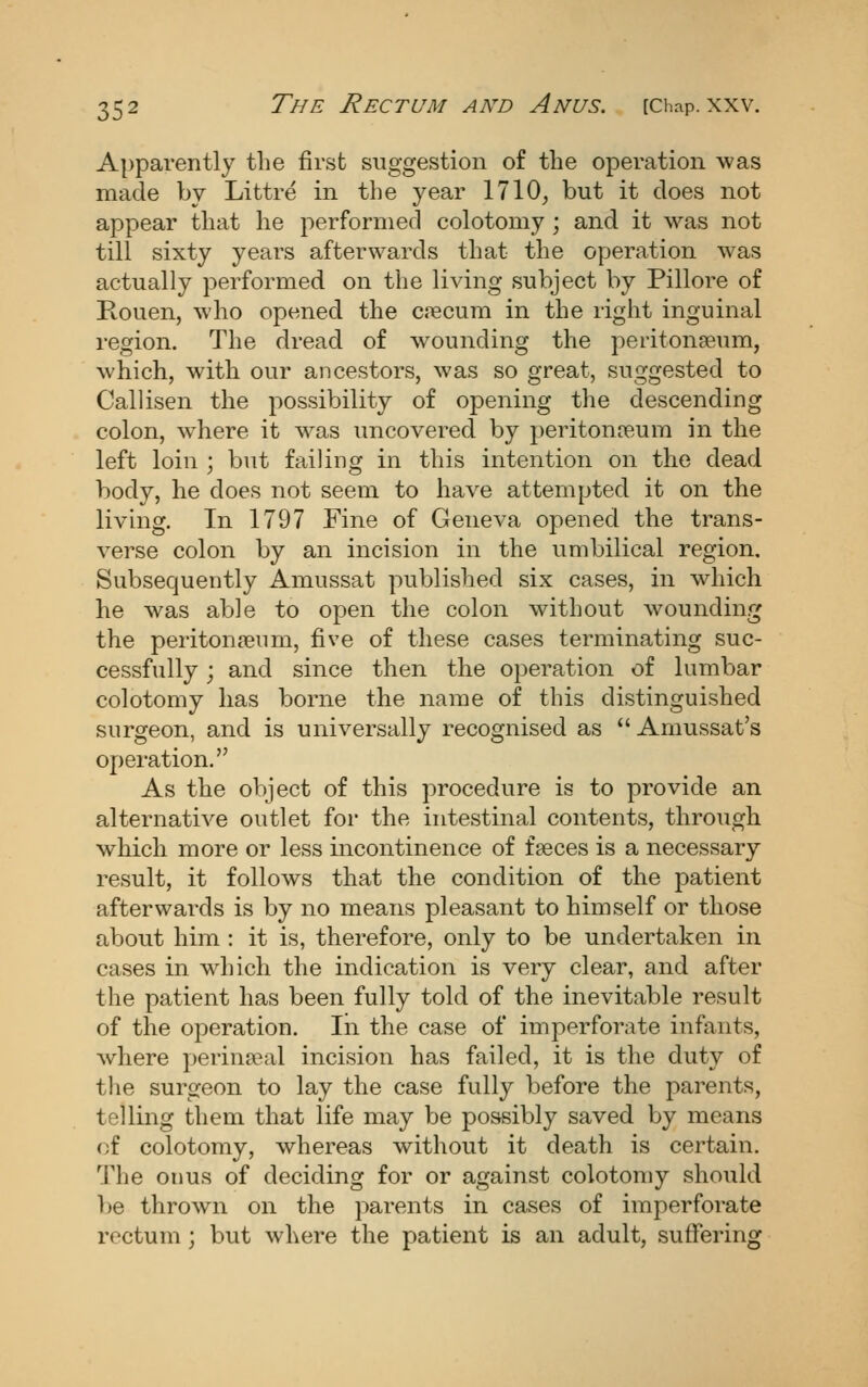 Apparently the first suggestion of the operation was made by Littre in the year 1710^ but it does not appear that he performed colotomy; and it was not till sixty years afterwards that the operation was actually performed on tlie living subject by Pillore of Rouen, who opened the cjecum in the right inguinal region. The dread of wounding the peritonaeum, which, with our ancestors, was so great, suggested to Callisen the possibility of opening the descending colon, where it was uncovered by peritonreum in the left loin ; but failing in this intention on the dead body, he does not seem to have attempted it on the living. In 1797 Fine of Geneva opened the trans- verse colon by an incision in the umbilical region. Subsequently Amussat published six cases, in which he was able to open the colon without wounding the peritonceum, five of these cases terminating suc- cessfully ; and since then the operation of lumbar colotomy has borne the name of this distinguished surgeon, and is universally recognised as  Amussat's operation. As the object of this procedure is to provide an alternative outlet for the intestinal contents, through which more or less incontinence of fseces is a necessary result, it follows that the condition of the patient afterwards is by no means pleasant to himself or those about him : it is, therefore, only to be undertaken in cases in which the indication is very clear, and after the patient has been fully told of the inevitable result of the operation. In the case of imperforate infants, where perinatal incision has failed, it is the duty of tlie surgeon to lay the case fully before the parents, telling them that life may be possibly saved by means of colotomy, whereas without it death is certain. The onus of deciding for or against colotomy should be thrown on the parents in cases of imperforate rectum ; but where the patient is an adult, suffering