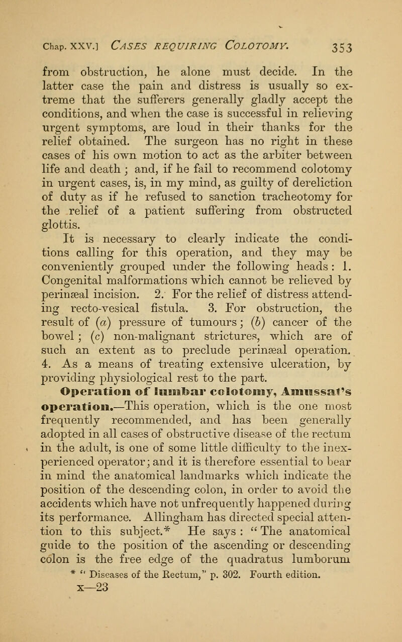 from obstruction, he alone must decide. In the latter case the pain and distress is usually so ex- treme that the sufferers generally gladly accept the conditions, and when the case is successful in relieving urgent symptoms, are loud in their thanks for the relief obtained. The surgeon has no right in these cases of his own motion to act as the arbiter between life and death ; and, if he fail to recommend colotomy in urgent cases, is, in my mind, as guilty of dereliction of duty as if he refused to sanction tracheotomy for the relief of a patient suffering from obstructed glottis. It is necessary to clearly indicate the condi- tions calling for this operation, and they may be conveniently grouped under the following heads : 1. Congenital malformations which cannot be relieved by perinseal incision. 2. For the relief of distress attend- ing recto-vesical fistula. 3. For obstruction, the result of {a) pressure of tumours; (5) cancer of the bowel ; (c) non-malignant strictures, which are of such an extent as to preclude perinjeal operation. 4. As a means of treating extensive ulceration, by providing physiological rest to the part. Operation of lumbar colotomy, Amiissat's operation.—This operation, which is the one most frequently recommended, and has been generally adopted in all cases of obstructive disease of the rectum in the adult, is one of some little difficulty to the inex- perienced operator; and it is therefore essential to bear in mind the anatomical landmarks which indicate the position of the descending colon, in order to avoid the accidents which have not unfrequently happened durirg its performance. Allingham has directed special atten- tion to this subject.^ He says :  The anatomical guide to the position of the ascending or descending colon is the free edge of the quadratus lumborum *  Diseases of the Eectum, p. 302. Fo\irth edition. X—23