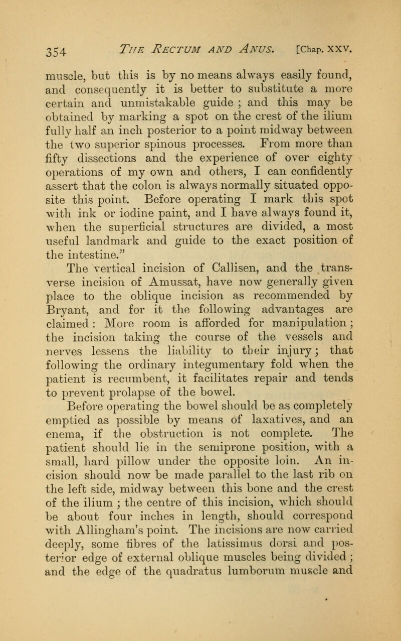 muscle, but this is by no means always easily found, and consequently it is better to substitute a more certain and unmistakable guide ; and this may be obtained by marking a spot on the crest of the ilium fully half an inch posterior to a point midway between the two superior spinous processes. From more than fifty dissections and the experience of over eighty operations of my own and others, I can confidently assert that the colon is always normally situated oppo- site this point. Before operating I mark this spot with ink or iodine paint, and I have always found it, when the superficial structures are divided, a most useful landmark and guide to the exact position of the intestine. The vertical incision of Callisen, and the trans- verse incision of Amussat, have now generally given place to the oblique incision as recommended by Bryant, and for it the following advantages are claimed : More room is afforded for manipulation ; the incision taking the course of the vessels and nerves lessens the liability to their injury; that following the ordinary integumentary fold when the patient is recumbent, it facilitates repair and tends to prevent prolapse of the bowel. Before operating the bowel should be as completely emptied as possible by means of laxatives, and an enema, if the obstruction is not complete. The patient should lie in the semiprone position, with a small, hard pillow under the opposite loin. An in- cision should now be made parallel to the last rib on the left side, midway between this bone and the crest of the ilium ; the centre of this incision, which should be about four inches in length, should correspond with Allingham's point. The incisions are now carried deeply, some fibres of the latissimus dorsi and pos- tei-ior edge of external oblique muscles being divided ; and the edge of the quadratus lumborum muscle and