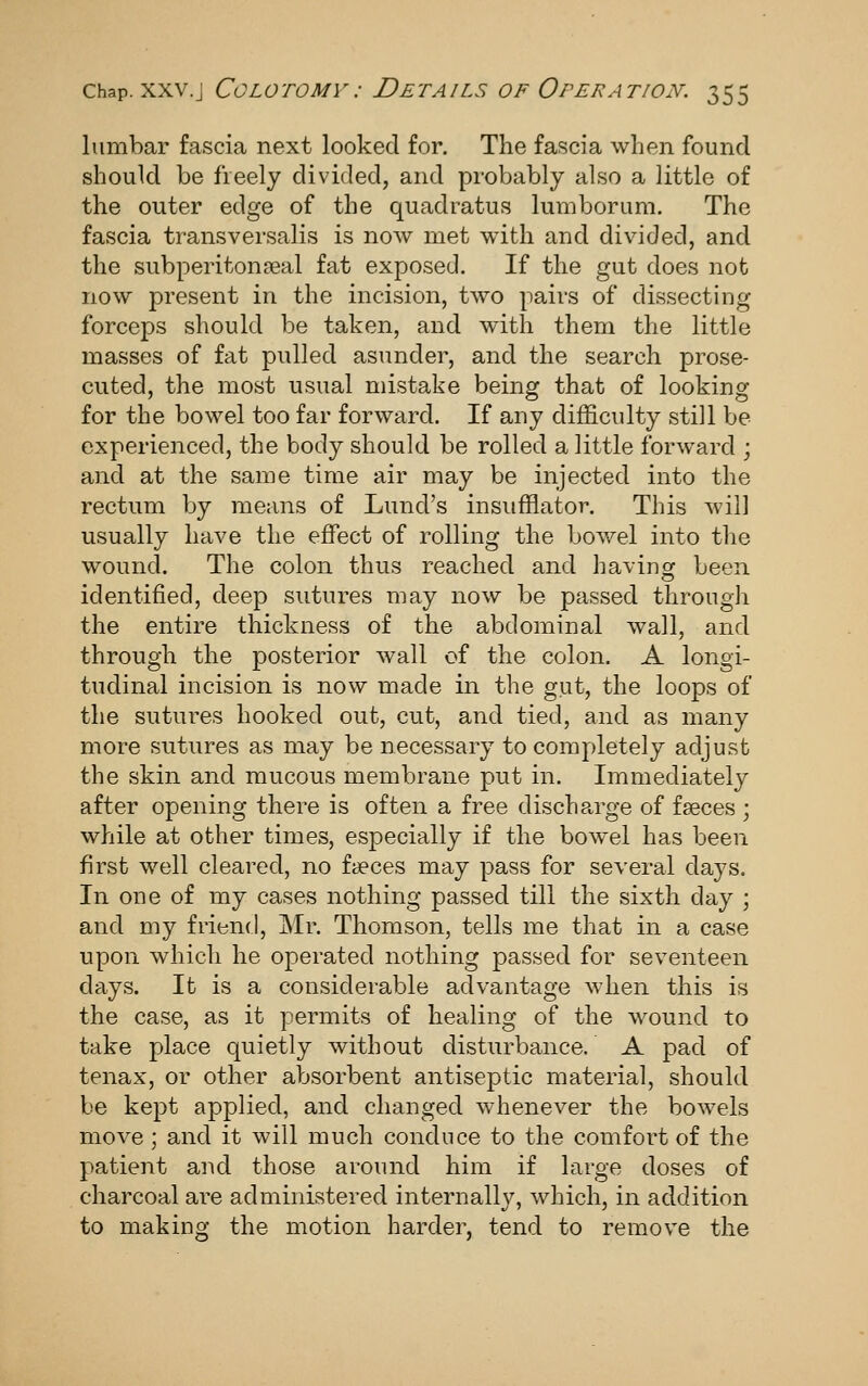 lumbar fascia next looked for. The fascia when found should be freely divided, and probably also a little of the outer edge of the quadratus lumborum. The fascia transversalis is now met wdth and div^ided, and the subperiton?eal fat exposed. If the gut does not now present in the incision, two pairs of dissecting forceps should be taken, and with them the little masses of fat pulled asunder, and the search prose- cuted, the most usual mistake being that of looking for the bowel too far forward. If any difficulty still be experienced, the body should be rolled a little forward ; and at the same time air may be injected into the rectum by means of Lund's insufflator. This will usually have the effect of rolling the bowel into the wound. The colon thus reached and havinor been identified, deep sutures may now be passed through the entire thickness of the abdominal wall, and through the posterior wall of the colon. A longi- tudinal incision is now made in the gut, the loops of the sutures hooked out, cut, and tied, and as many more sutures as may be necessary to completely adjust the skin and mucous membrane put in. Immediately after opening there is often a free discharge of fseces ; while at other times, especially if the bowel has been first well cleared, no faeces may pass for several days. In one of my cases nothing passed till the sixth day ; and my friend, Mr. Thomson, tells me that in a case upon which he operated nothing passed for seventeen days. It is a considerable advantage when this is the case, as it permits of healing of the wound to take place quietly without disturbance. A pad of tenax, or other absorbent antiseptic material, should be kept applied, and changed whenever the bowels move ; and it will much conduce to the comfort of the patient and those around him if large doses of charcoal are administered internally, which, in addition to making the motion harder, tend to remove the