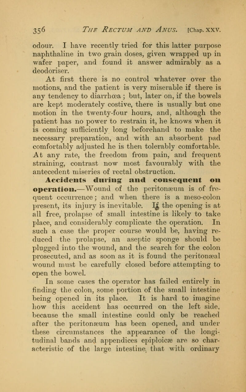 odour. I have recently tried for this latter purpose naphthaline in two grain doses, given wrapped up in wafer paper, and found it answer admirably as a deodoriser. At first there is no control whatever over the motions, and the patient is very miserable if there is any tendency to diarrhoea; but, later on, if the bowels are kept moderately costive, there is usually but one motion in the twenty-four hours, and, although the patient has no power to restrain it, he knows when it is coming sufficiently long beforehand to make the necessary preparation, and with an absorbent pad comfortably adjusted he is then tolerably comfortable. At any rate, the freedom from pain, and frequent straining, contrast now most favourably with the antecedent miseries of rectal obstruction. Acci<1eiit8 diuing^ and consequent on operation.—Wound of the peritonseuin is of fre- quent occurrence; and when there is a meso-colon present, its injury is inevitable. 3^ the opening is at all free, prolapse of small intestine is likely to take place, and considerably complicate the operation. In such a case the proper course would be, having re- duced the prolapse, an aseptic sponge should be plugged into the wound, and the search for the colon prosecuted, and as soon as it is found the peritonseal wound must be carefully closed before attempting to open the bowel. In some cases the operator has failed entirely in finding the colon, some portion of the small intestine being opened in its place. It is hard to imagine liow this accident has occurred on the left side, because the small intestine could only be reached after the peritonaeum has been opened, and under these circumstances the appearance of the longi- tudinal bands and appendices epiploicse are so char- acteristic of the large intestine, tiiat with ordinary