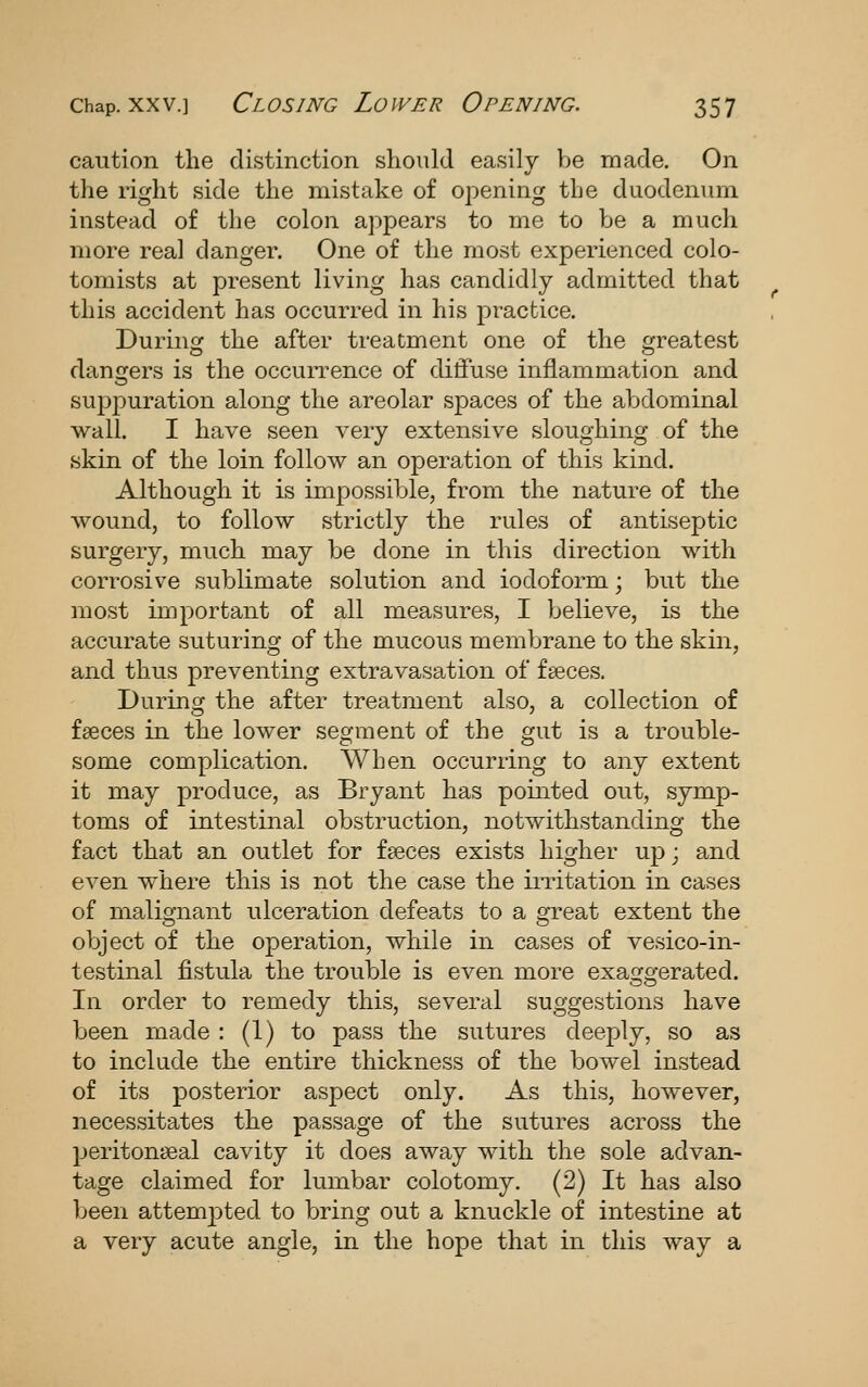 caution the distinction should easily be made. On the right side the mistake of opening the duodenum instead of the colon appears to me to be a much more real danger. One of the most experienced colo- tomists at present living has candidly admitted that this accident has occurred in his practice. Durinof the after treatment one of the erreatest dangers is the occurrence of diffuse inflammation and suppuration along the areolar spaces of the abdominal wall. I have seen very extensive sloughing of the skin of the loin follow an operation of this kind. Although it is impossible, from the nature of the wound, to follow strictly the rules of antiseptic surgery, much may be done in this direction with corrosive sublimate solution and iodoform; but the most important of all measures, I believe, is the accurate suturing of the mucous membrane to the skin, and thus preventing extravasation of faeces. During the after treatment also, a collection of faeces in the lower segment of the gut is a trouble- some complication. When occurring to any extent it may produce, as Bryant has pointed out, symp- toms of intestinal obstruction, notwithstanding the fact that an outlet for faeces exists higher uj); and even where this is not the case the irritation in cases of malignant ulceration defeats to a great extent the object of the operation, while in cases of vesico-in- testinal fistula the trouble is even more exaggerated. In order to remedy this, several suggestions have been made : (1) to pass the sutures deeply, so as to include the entire thickness of the bowel instead of its posterior aspect only. As this, however, necessitates the passage of the sutures across the peritonseal cavity it does away with the sole advan- tage claimed for lumbar colotomy. (2) It has also been attempted to bring out a knuckle of intestine at a very acute angle, in the hope that in this way a