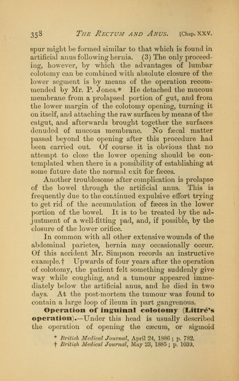 spur might be formed similar to that which is found in artificial anus following hernia. (3) The only proceed- ing, however, by which the advantages of lumbar colotomy can be combined with absolute closure of the lower segment is by means of the operation recom- mended by Mr. P. Jones.* He detached the mucous membrane from a prolapsed portion of gut, and from the lower margin of the colotomy opening, turning it on itself, and attaching the raw surfaces by means of the catgut, and afterwards brought together the surfaces denuded of mucous membrane. No faecal matter passed beyond the opening after this procedure had been carried out. Of course it is obvious that no attempt to close the lower opening should be con- templated when there is a possibility of establishing at some future date the normal exit for fseces. Another troublesome after complication is prolapse of the bowel through the artificial anus. This is frequently due to the continued expulsive efifort trying to get rid of the accumulation of faeces in the lower })ortion of the bowel. It is to be treated by the ad- justment of a well-fitting pad, and, if possible, by the closure of the lower orifice. In common with all other extensive wounds of the abdommal parietes, hernia may occasionally occur. Of this accident Mr. Simpson records an instructive example.! Upwards of four years after the operation of colotomy, the patient felt something suddenly give way while coughing, and a tumour appeared imme- diately below the artificial anus, and he died in two days. At the post-mortem the tumour was found to contain a large loop of ileum in part gangrenous. Operation of ingxiinal colotomy (Liittre^s operation).—Under this head is usually described the operation of opening the csecura, or sigmoid * British Medical Journal, April 24, 1886 ; p. 782. f British Medical Journal, May 23, 1885; p. 1039.