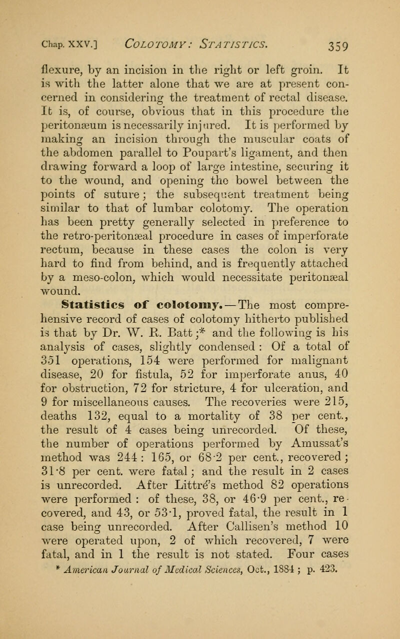 flexure, by an incision in tlie right or left groin. It is witli the latter alone that we are at present con- cerned in considering the treatment of rectal disease. It is, of course, obvious that in this procedure the peritonseum is necessarily injured. It is performed by inakinor an incision throuojh the muscular coats of the abdomen parallel to Poupart's ligament, and then drawing forward a loop of large intestine, securing it to the wound, and opening the bowel between the points of suture; the subsequent treatment being similar to that of lumbar colotomy. The operation has been pretty generally selected in preference to the retro-peritonseal procedure in cases of imperforate rectum, because in these cases the colon is very hard to find from behind, and is frequently attached by a meso-colon, which would necessitate peritonseal wound. Statistics of colotomy. — The most compre- hensive record of cases of colotomy hitherto published is that by Dr. W. K. Batt ;* and the following is his analysis of cases, slightly condensed : Of a total of 351 opei'ations, 154 were performed for malignant disease, 20 for fistula, 62 for imperforate anus, 40 for obstruction, 72 for stricture, 4 for ulceration, and 9 for miscellaneous causes. The recoveries were 215, deaths 132, equal to a mortality of 38 per cent., the result of 4 cases being unrecorded. Of these, the number of operations performed by Amussat's method was 244: 165, or 68-2 per cent., recovered; 31*8 per cent, were fatal; and the result in 2 cases is unrecorded. After Littre's method 82 operations were performed : of these, 38, or 46*9 per cent., re- covered, and 43, or 53-1, proved fatal, the result in 1 case beinof unrecorded. After Callisen's method 10 were operated upon, 2 of which recovered, 7 were fatal, and in 1 the result is not stated. Four cases * American Journal of Medical Sciences, Oct., 1884 ; p. 423.
