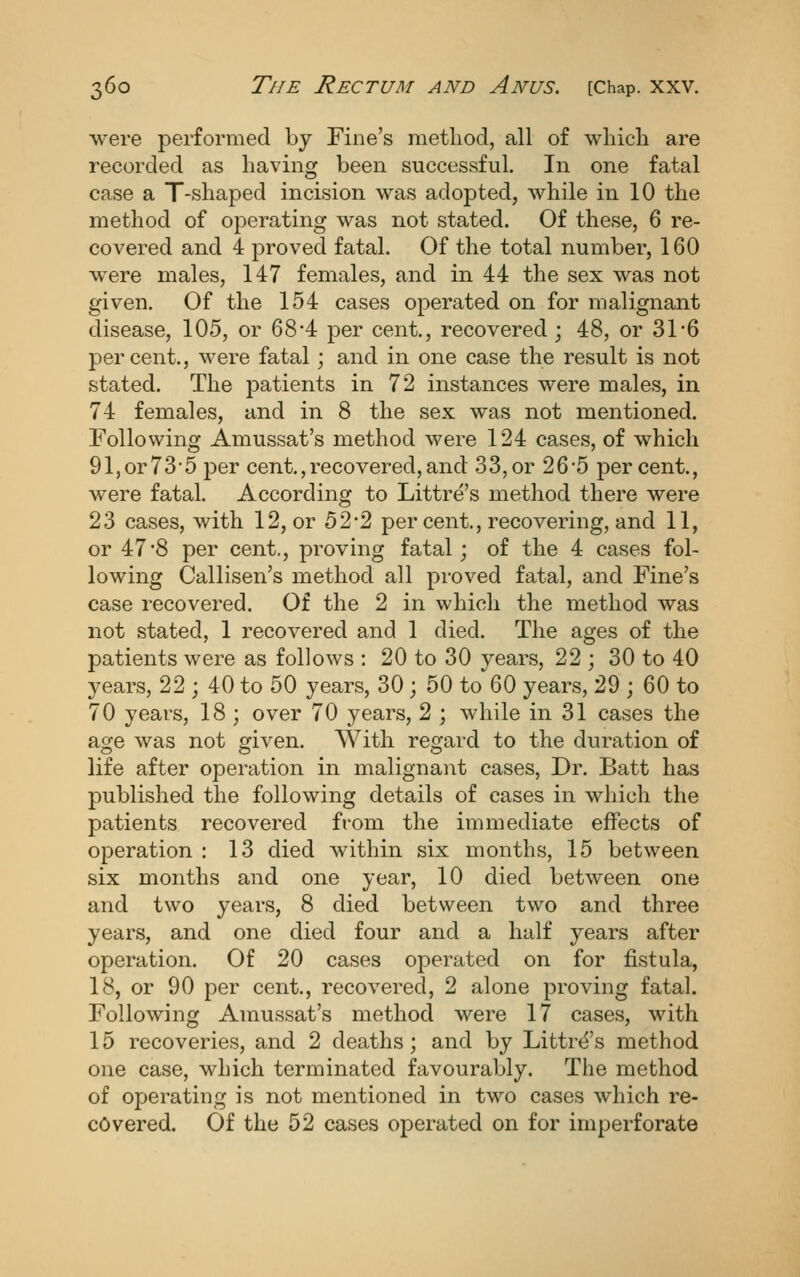 were performed by Fine's method, all of which are recorded as having been successful. In one fatal case a T-shaped incision was adopted, while in 10 the method of operating was not stated. Of these, 6 re- covered and 4 proved fatal. Of the total number, 160 were males, 147 females, and in 44 the sex was not given. Of the 154 cases operated on for malignant disease, 105, or 68'4 per cent., recovered ; 48, or 31'6 percent., were fatal; and in one case the result is not stated. The patients in 72 instances were males, in 74 females, and in 8 the sex was not mentioned. Following Amussat's method were 124 cases, of which 91,or73-5 per cent.,recovered,and 33,or 26*5 percent., were fatal. According to Littre's method there were 23 cases, with 12, or 52*2 per cent., recovering, and 11, or 47*8 per cent., proving fatal; of the 4 cases fol- lowing Callisen's method all proved fatal, and Fine's case recovered. Of the 2 in which the method was not stated, 1 recovered and 1 died. The ages of the patients were as follows : 20 to 30 years, 22 ; 30 to 40 years, 22 ; 40 to 50 years, 30 ; 50 to 60 years, 29 ; 60 to 70 years, 18 ; over 70 years, 2 ; while in 31 cases the acje was not given. With regard to the duration of life after operation in malignant cases, Dr. Batt has published the following details of cases in which the patients recovered from the immediate effects of operation : 13 died within six months, 15 between six months and one year, 10 died between one and two years, 8 died between two and three years, and one died four and a half years after operation. Of 20 cases operated on for fistula, 18, or 90 per cent., recovered, 2 alone proving fatal. Following Amussat's method were 17 cases, with 15 recoveries, and 2 deaths; and by Littrt^'s method one case, which terminated favourably. The method of operating is not mentioned in two cases which re- covered. Of the 52 cases operated on for imperforate