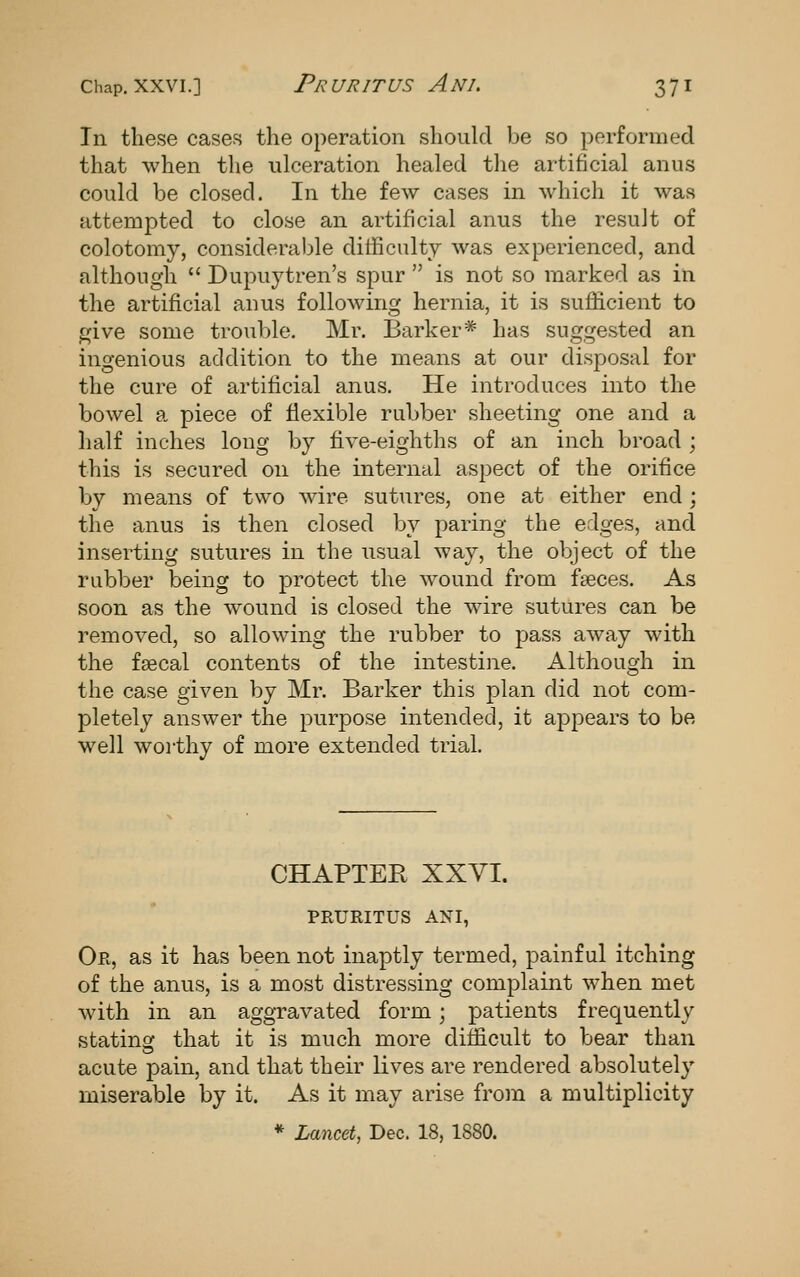 In these cases the operation shoukl be so performed that when the ulceration healed the artificial anus could be closed. In the few cases in which it was attempted to close an artificial anus the result of colotomy, considerable dilhculty was experienced, and although Dupuytren's spur is not so marked as in the artificial anus folloAving hernia, it is sufficient to give some trouble. Mr. Barker* has suggested an ingenious addition to the means at our disposal for the cure of artificial anus. He introduces into the bowel a piece of flexible rubber sheeting one and a half inches long by five-eighths of an inch broad ; this is secured on the internal aspect of the orifice by means of two Avire sutures, one at either end; the anus is then closed by paring the edges, and inserting sutures in the usual way, the object of the rubber being to protect the wound from faeces. As soon as the wound is closed the wire sutures can be i^emoved, so allowing the rubber to pass aAvay with the faecal contents of the intestine. Although in the case given by Mr. Barker this plan did not com- pletely answer the purpose intended, it appears to be well worthy of more extended trial. CHAPTER XXVI. PRURITUS ANI, Or, as it has been not inaptly termed, painful itching of the anus, is a most distressing complaint when met with in an aggravated form; patients frequently stating that it is much more difficult to bear than acute pain, and that their lives are rendered absolutely miserable by it. As it may arise from a multiplicity * Lancet, Dec. 18, 1880.