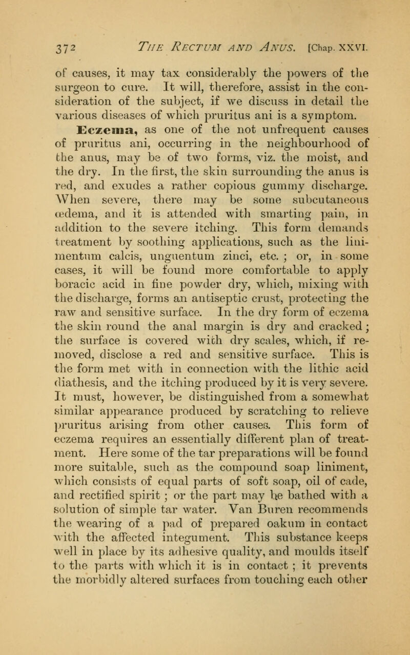 of causes, it may tax considerably tlie powers of the surgeon to cure. It will, therefore, assist in the con- sideration of the subject, if we discuss in detail the various diseases of which pruritus ani is a symptom. Eczema, as one of the not unfrequent causes of pruritus ani, occurring in the neighbourhood of the anus, may be of two forms, viz. the moist, and the dry. In the first, the skin surrounding the anus is red, and exudes a rather copious gummy discharge. AVhen severe, there may be some subcutaneous ttdema, and it is attended with smarting pain, in addition to the severe itching. This form demands treatment by soothing applications, such as the liiii- mentum calcis, unguentum zinci, etc. ; or, in some cases, it will be found more comfortable to apply boracic acid in fine powder dry, wliicli, mixing with the discharge, forms an antiseptic crust, protecting the raw and sensitive surface. In the dry form of eczema the skin round the anal margin is dry and cracked; the surface is covered with dry scales, which, if re- moved, disclose a red and sensitive surface. This is the form met with in connection with the lithic acid diathesis, and the itching produced by it is very severe. It must, however, be distinguished from a somewhat similar appearance produced by scratching to relieve pruritus arising from other causes. This form of eczema requires an essentially different plan of treat- ment. Here some of the tar preparations will be found more suitable, such as the compound soap liniment, which consists of equal parts of soft soap, oil of cade, and rectified spirit; or the part may be bathed with a solution of simple tar water. Van Buren recommends the wearing of a pad of prepared oakum in contact with the affected integument. Tliis substance keeps well in place by its adhesive quality, and moulds itself to the parts with which it is in contact ; it prevents the morbidly altered surfaces from touching each other