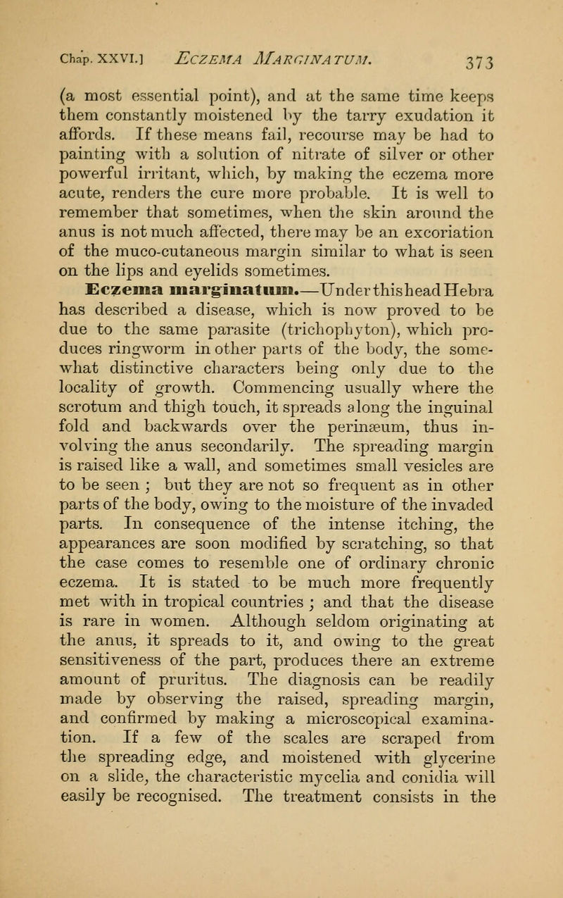 (a most essential point), and at the same time keeps them constantly moistened by the tarry exudation it ajQTords. If these means fail, recourse may be had to painting with a solution of nitrate of silver or other powerful irritant, which, by making the eczema more acute, renders the cure more probable. It is well to remember that sometimes, when the skin around the anus is not much affected, there may be an excoriation of the muco-cutaneous margin similar to what is seen on the lips and eyelids sometimes. Eczema marg^iuatum.—Under thisheadHebra has described a disease, which is now proved to be due to the same parasite (trichophyton), which pro- duces ringworm in other parts of the body, the some- what distinctive characters being only due to the locality of growth. Commencing usually where the scrotum and thigh touch, it spreads along the inguinal fold and backwards over the perinseum, thus in- volving the anus secondarily. The spreading margin is raised like a wall, and sometimes small vesicles are to be seen ; but they are not so frequent as in other parts of the body, owing to the moisture of the invaded parts. Ill consequence of the intense itching, the appearances are soon modified by scratching, so that the case comes to resemble one of ordinary chronic eczema. It is stated to be much more frequently met with in tropical countries ; and that the disease is rare in women. Although seldom originating at the anus, it spreads to it, and owing to the great sensitiveness of the part, produces there an extreme amount of pruritus. The diagnosis can be readily made by observing the raised, spreading margin, and confirmed by making a microscopical examina- tion. If a few of the scales are scraped from the spreading edge, and moistened with glycerine on a slide^ the characteristic mycelia and coniclia w^ill easily be recognised. The treatment consists in the