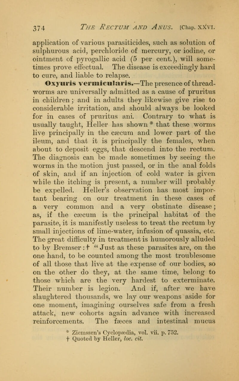 application of various parasiticides, such as solution of sulphurous acid, perchloride of mercury, or iodine, or ointment of pyrogallic acid (5 per cent.), will some- times prove eflectual. The disease is exceedingly hard to cure, and liable to relapse. Oxyuris verniicularis.—The presence of thread- worms are universally admitted as a cause of pruritus in children ; and in adults they likewise give rise to considerable irritation, and should always be looked for in cases of pruritus ani. Contrary to what is usually taught. Heller has shown * that these worms live principally in the csecum and lower part of the ileum, and that it is principally the females, when about to deposit eggs, that descend into the rectum. The diagnosis can be made sometimes by seeing the worms in the motion just passed, or in the anal folds of skin, and if an injection of cold water is given while the itching is present, a nmiiber will probably be expelled. Heller's observation has most impor- tant bearing on our treatment in these cases of a very common and a very obstinate disease; as, if the crecum is the principal habitat of the parasite, it is manifestly useless to treat the rectum by small injections of lime-water, infusion of quassia, etc. The great difficulty in treatment is humorously alluded to by Bremser : t  Just as these parasites are, on the one hand, to be counted among the most troublesome of all those that live at the expense of our bodies, so on the other do they, at the same time, belong to those which are the very hardest to exterminate. Their number is legion. And if, after we have slaughtered thousands, we lay our weapons aside for one moment, imagining ourselves safe from a fresh attack, new cohorts again advance with increased reinforcements. The faeces and intestinal mucus * Ziemssen's Cj'clopfedia, vol. vii. p. 752. t Quoted by Heller, loc. cit.