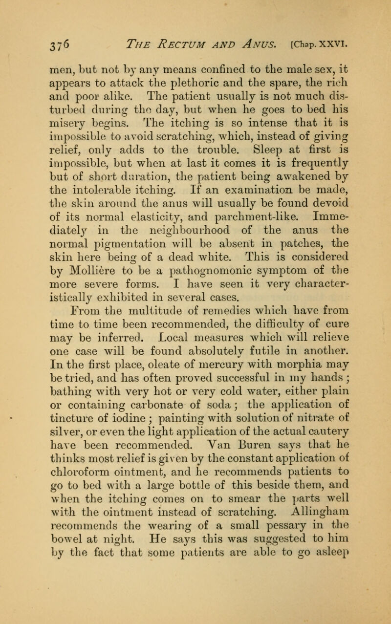 men, but not by any means confined to the male sex, it appears to attack the plethoric and the spare, the rich and poor alike. The patient usually is not much dis- turbed during the day, but when he goes to bed his misery begins. The itching is so intense that it is impossible to avoid scratching, which, instead of giving relief, only adds to the trouble. Sleep at first is impossible, but when at last it comes it is frequently but of short duration, the patient being awakened by the intolerable itching. If an examination be made, the skin around the anus will usually be found devoid of its normal elasticity, and parchment-like. Imme- diately in the neighbourhood of the anus the normal pigmentation will be absent in patches, the skin here being of a dead white. This is considered by Molliere to be a pathognomonic symptom of the more severe forms. I have seen it very character- istically exhibited in several cases. From the multitude of remedies which have from time to time been recommended, the difficulty of cure may be inferred. Local measures which will relieve one case will be found absolutely futile in another. In the first place, oleate of mercury with morphia may be tried, and has often proved successful in my hands ; bathing with very hot or very cold water, either plain or containing carbonate of soda ; the application of tincture of iodine ; painting with solution of nitrate of silver, or even the light application of the actual cautery have been recommended. Yan Buren says that he thinks most relief is given by the constant application of chloroform ointment, and he recommends patients to go to bed with a large bottle of this beside them, and when the itching comes on to smear the ])arts well with the ointment instead of scratching. Allinghani recommends the wearing of a small pessary in the bowel at night. He says this was suggested to him by the fact that some patients are able to go asleep