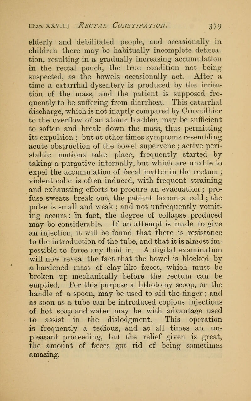 elderly and debilitated people, and occasionally in children there may be habitually incomplete defseca- tion, resulting in a gradually increasing accumulation in the rectal pouch, the true condition not being suspected, as the bowels occasionally act. After a time a catarrhal dysentery is produced by the irrita- tion of the mass, and the patient is supposed fre- quently to be sufi'ering from diarrhoea. This catarrhal discharge, which is not inaptly compared by Cruveilhier to the overflow of an atonic bladder, may be sufEcient to soften and break down the mass, thus permitting its expulsion ; but at other times symptoms resembling acute obstruction of the bowel supervene; active peri- staltic motions take place, frequently started by taking a purgative internally, but which are unable to expel the accumulation of f?ecal matter in the rectum ; violent colic is often induced, ^vdth frequent straining and exhausting efforts to procure an evacuation ; pro- fuse sweats break out, the patient becomes cold; the pulse is small and weak ; and not unfrequently vomit- ing occurs; in fact, the degree of collapse produced may be considerable. If an attempt is made to give an injection, it will be found that there is resistance to the introduction of the tube, and that it is almost im- possible to force any fluid in. A digital examination will now reveal the fact that the bowel is blocked by a hardened mass of clay-like faeces, which must be broken up mechanically before the rectum can be emptied. For this purpose a lithotomy scoop, or the handle of a spoon, may be used to aid the finger; and as soon as a tube can be introduced copious injections of hot soap-and-water may be with advantage used to assist in the dislodgment. This operation is frequently a tedious, and at all times an un- pleasant proceeding, but the relief given is great, the amount of fseces got rid of being sometimes amaziner.
