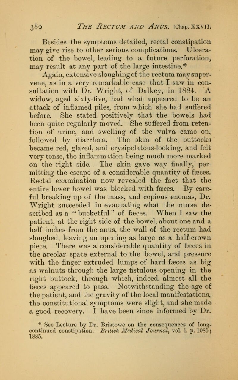 Besides the symptoms detailed, rectal constipation may give rise to other serious complications. Ulcera- tion of the bowel, leading to a future perforation, may result at any part of the large intestine.* Again, extensive sloughing of the rectum may super- vene, as in a very remarkable case that I saw in con- sultation with Dr. Wright, of Dalkey, in 1884. A widow, aged sixty-five, had what appeared to be an attack of inflamed piles, from which she had suffered before. She stated positively that the bowels had been quite regularly moved. She suffered from reten- tion of urine, and swelling of the vulva came on, followed by diarrhoea. The skin of the. buttocks became red, glazed, and erysipelatous-looking, and felt very tense, the inflammation being much more marked on the right side. The skin gave way finally, per- mitting the escape of a considerable quantity of faeces. Rectal examination now revealed the fact that the entire lower bowel was blocked with f£eces. By care- ful breaking up of the mass, and copious enemas. Dr. Wright succeeded in evacuating what the nurse de- scribed as a  bucketful of faeces. When I saw the patient, at the right side of the bowel, about one and a half inches from the anus, the wall of the rectum had sloughed, leaving an opening as large as a half-crown piece. There was a considerable quantity of faeces in the areolar space external to the bowel, and pressure with the finger extruded lumps of hard faeces as big as walnuts througli the large fistulous opening in the right buttock, through which, indeed, almost all the faeces appeared to pass. Notwithstanding the age of the patient, and the gravity of the local manifestations, the constitutional symptoms were slight, and she made a good recovery. I have been since informed by Dr. * See Lecture by Dr. Bristowe on the consequences of \oxv%- continued constipation.—British Medical Journal^ vol. i. p. 1085; 1885.