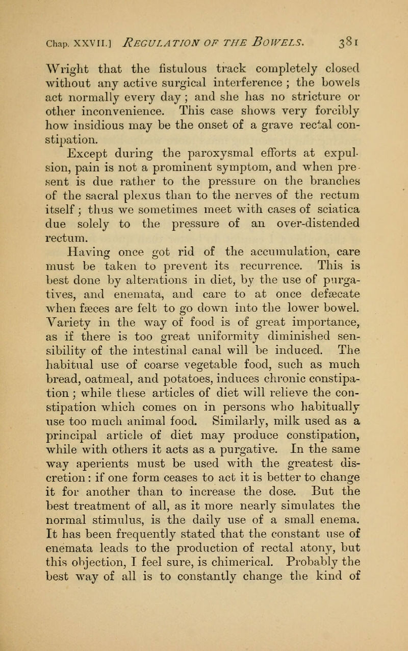 Wright that the fistulous track completely closed without any active surgical interference ; the bowels act normally every day ; and she has no stricture or other inconvenience. This case shows very forcibly how insidious may be the onset of a grave rectal con- stipation. Except during the paroxysmal efforts at expul- sion, pain is not a prominent symptom, and when pre sent is due rather to the pressure on the branches of the sacral plexus than to the nerves of the rectum itself; thus we sometimes meet with cases of sciatica due solely to the pressure of an over-distended rectum. Havinof once aot rid of the accumulation, care must be taken to prevent its recurrence. This is best done by alterations in diet, by the use of purga- tives, and enemata, and care to at once defsecate when faeces are felt to go down into the lower bowel. Variety in the way of food is of great importance, as if there is too great uniformity diminished sen- sibility of the intestinal canal will be induced. The habitual use of coarse vegetable food, such as much bread, oatmeal, and potatoes, induces chronic constipa- tion ; while these articles of diet will relieve the con- stipation which comes on in persons who habitually use too much animal food. Similarly, milk used as a principal article of diet may produce constipation, while with others it acts as a purgative. In the same way aperients must be used with the greatest dis- cretion : if one form ceases to act it is better to change it for another than to increase the dose. But the best treatment of all, as it more nearly simulates the normal stimulus, is the daily use of a small enema. It has been frequently stated that the constant use of enemata leads to the production of rectal atony, but this objection, I feel sure, is chimerical. Probably the best way of all is to constantly change the kind of
