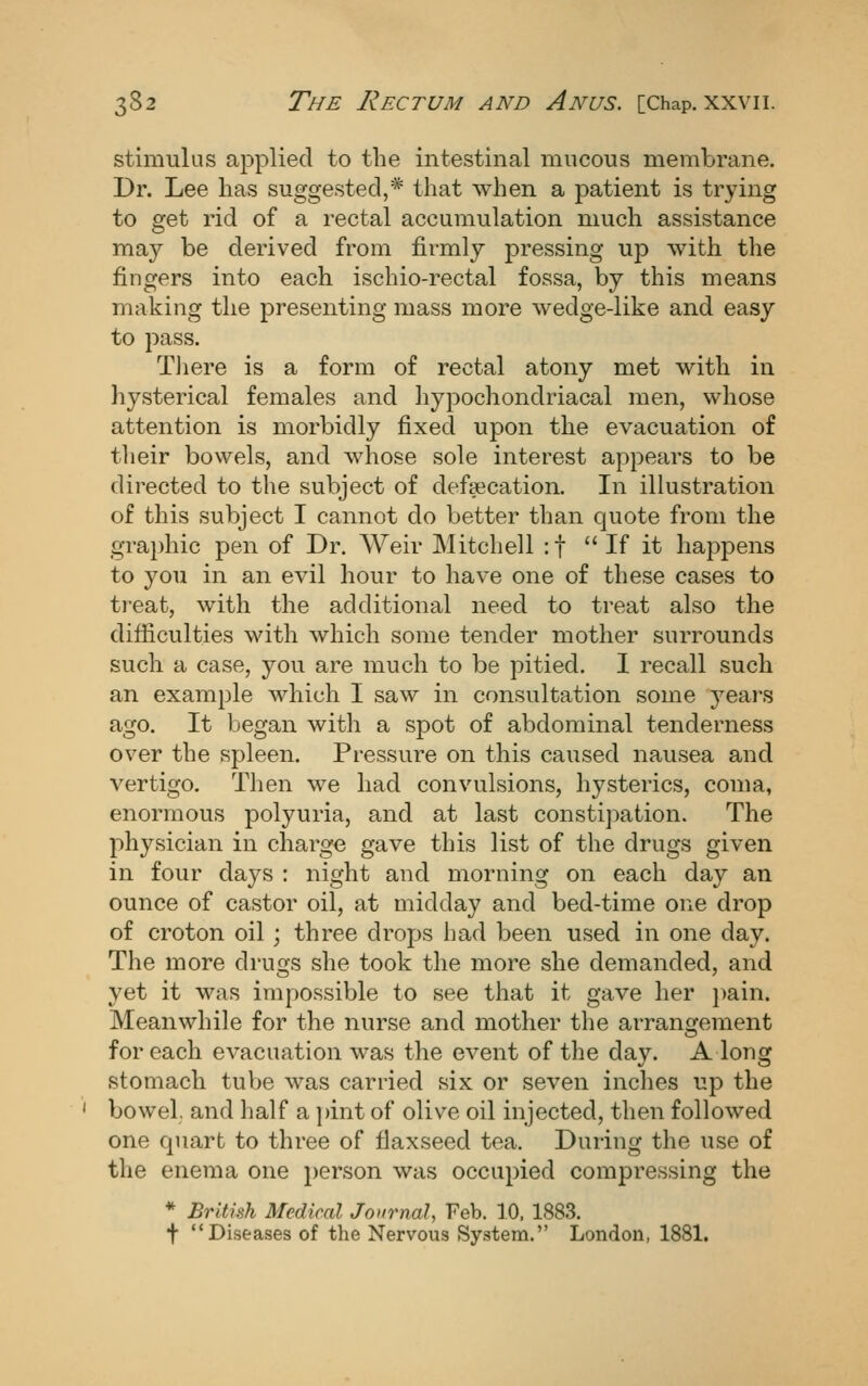 stimulus applied to the intestinal mucous membrane. Dr. Lee has suggested,* that when a patient is trying to get rid of a rectal accumulation much assistance may be derived from firmly pressing up with the fingers into each ischio-rectal fossa, by this means making the presenting mass more wedge-like and easy to pass. Tliere is a form of rectal atony met with in hysterical females and hypocliondriacal nuen, whose attention is morbidly fixed upon the evacuation of their bowels, and whose sole interest appears to be directed to the subject of defsecation. In illustration of this subject I cannot do better than quote from the graphic pen of Dr. Weir Mitchell :t If it happens to you in an evil hour to have one of these cases to treat, with the additional need to treat also the difiiculties with which some tender mother surrounds such a case, you are much to be pitied. 1 recall such an example which I saw in consultation some years ago. It began with a spot of abdominal tenderness over the spleen. Pressure on this caused nausea and vertigo. Then we had convulsions, hysterics, coma, enormous polyuria, and at last constijmtion. The physician in charge gave this list of the drugs given in four days : night and morning on each day an ounce of castor oil, at midday and bed-time one drop of croton oil; three drops had been used in one day. The more drugs she took the more she demanded, and yet it was impossible to see that it gave her ])ain. Meanwhile for the nurse and mother the arransfement for each evacuation was the event of the day. A long stomach tube was carried six or seven inches up the bowel, and half a pint of olive oil injected, then followed one quart to three of flaxseed tea. During the use of the enema one person was occupied compressing the * British Medical Journal, Feb. 10. 1883. t Diseases of the Nervous System. London, 1881.