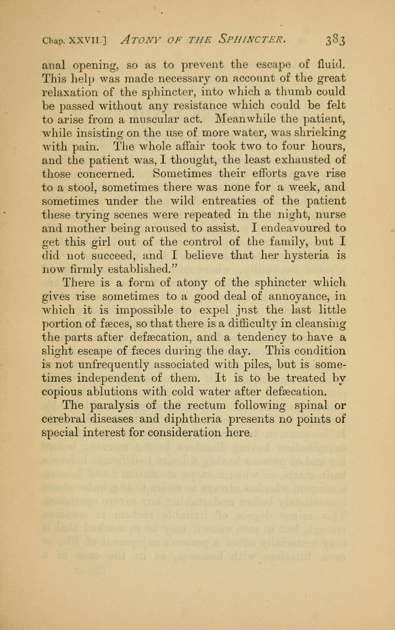 anal opening, so as to prevent the escape of fluid. This help was made necessary on account of the great relaxation of the sphincter, into which a thumb could be passed without any resistance which could be felt to arise from a muscular act. Meanwhile the patient, while insisting on the use of more water, was shrieking with pain. The whole affair took two to four hours, and the patient was, I thought, the least exhausted of those concerned. Sometimes their efforts gave rise to a stool, sometimes there was none for a week, and sometimes under the wild entreaties of the patient tliese trying scenes were repeated in the night, nurse and mother beincr aroused to assist. I endeavoured to get this girl out of the control of the family, but I did not succeed, and I believe that her hysteria is now firmly established. There is a form, of atony of the sphincter w4iich gives rise sometimes to a good deal of annoyance, in which it is impossible to expel just the last little portion of faeces, so that there is a difficulty in cleansing the parts after defgecation, and a tendency to have a slight escape of f<3eces during the day. This condition is not unfrequently associated with piles, but is some- times independent of them. It is to be treated by copious ablutions with cold water after defsecation. The paralysis of the rectum following spinal or cerebral diseases and diphtheria presents no points of special interest for consideration here.