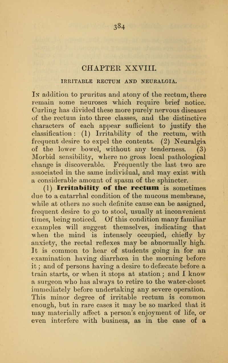 CHAPTER XXVIII. IRRITABLE RECTUM AND NEURALGIA. In addition to pruritus and atony of tlie rectum, there remain some neuroses which require brief notice. Curling has divided tliese more purely nervous diseases of the rectum into three classes, and the distinctive characters of each appear sufficient to justify the classification: (1) Irritability of the rectum, with frequent desire to expel the contents. (2) Neuralgia of the lower bowel, without any tenderness. (3) Morbid sensibility, where no gross local pathological change is discoverable. Frequently the last two are associated in the same individual, and may exist with a considerable amount of spasm of the sphincter. (1) Irritability of the rectum is sometimes due to a catarrhal condition of the mucous membrane, while at others no such definite cause can be assigned, frequent desire to go to stool, usually at inconvenient times, being noticed. Of this condition many familiar examples will suggest themselves, indicating that when the mind is intensely occupied, chiefly by anxiety, the rectal reflexes may be abnormally high. It is common to hear of students going in for an examination having diarrhoea in the morning before it; and of persons having a desire to deftecate before a train starts, or when it stops at station; and I know a surgeon who has always to retire to the water-closet immediately before undertaking any severe operation. This minor degree of irritable rectum is common enough, but in rare cases it may be so marked that it may materially affect a person's enjoyment of life, or even interfere with business, as in the case of a