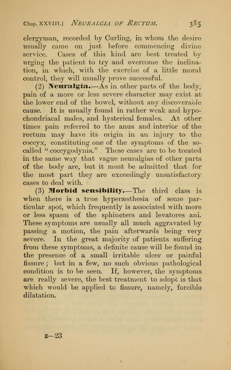 clergyman, recorded by Curling, in whom the desire usually came on just before commencing divine service. Cases of this kind are best treated by urging the patient to try and overcome the inclina- tion, in which, with the exercise of a little moral control, they will usually ])rove successful. (2) Neuralgia.—As in other parts of the body, pain of a more or less severe character may exist at the lower end of the bowel, without any discoverable cause. It is usually found in rather weak and hypo- chondriacal males, and hysterical females. At other times pain referred to the anus and interior of the rectum may have its origin in an injury to the coccyx, constituting one of the symptoms of the so- called  coccygodynia. These cases are to be treated in the same way that vague neuralgias of other parts of the body are, but it must be admitted that for the most part they are exceedingly unsatisfactory cases to deal with. (3) Morbid sensibility.—The third class is when there is a true hypersesthesia of some par- ticular spot, Avhich frequently is associated with more or less spasm of the sphincters and levatores ani. These symptoms are usually all much aggravated by passing a motion, the pain afterwards being very severe. In the great majority of patients suffering from these symptoms, a definite cause will be found in the presence of a small irritable ulcer or painful fissure; but in a few, no such obvious pathological condition is to be seen. If, however, the symptoms are really severe, the best treatment to adopt is that which would be applied to fissure, namely, forcible dilatation. z-23