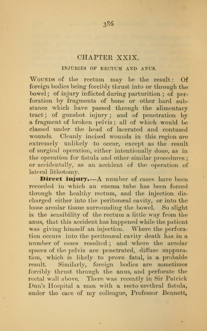 CHAPTER XXIX. INJURIES OF RECTUM AND AXUS. Wounds of the rectum may be tlie result: Of foreign bodies being forcibly thrust into or through the bowel; of injury inflicted during parturition ; of per- foration by fragments of bone or other hard sub- stance which have passed through the alimentary tract; of gunshot injury; and of penetration by a fragment of broken pelvis ; all of which would be classed under the head of lacerated and contused wounds. Cleanly incised wounds in this region are extremely unlikely to occur, except as the result of surgical oj^eration, either intentionally done, as in the operation for fistula and other similar proce<lures ; or accidentally, as an accident of the operation of lateral lithotomy. Direct injury.—A number of cases have been recorded in which an enema tube has been forced through the healthy rectum, and the injection dis- charged either into the periton?eal cavity, or into the loose areolar tissue surrounding the bowel. So slight is the sensibility of the rectum a little way from the anus, that this accident has happened while the patient was giving himself an injection. Where the perfora- tion occurs into the peiitonseal cavity death has in a number of cases resulted; and where the areolar spaces of the pelvis are penetrated, diffuse su})pura- tion, whicli is likely to prove fatal, is a probable result. Similarly, foreign bodies are sometimes forcibly thrust through the anus, and perforate the rectal wall above. There was recently in Sir Patrick Dun's Hospital a man with a recto-urethral fistula, under the care of my colleague, Professor Bennett,