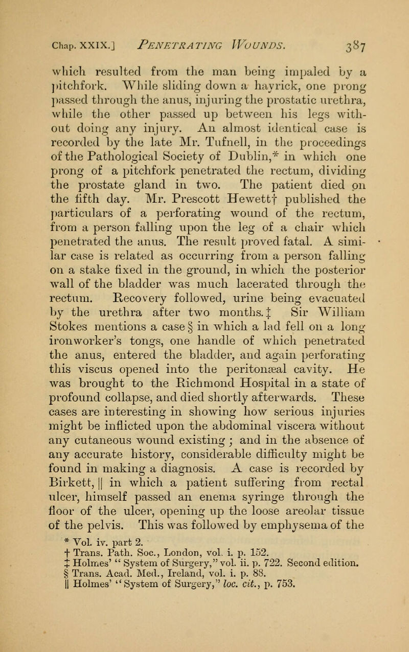 wliich resulted from the man being impaled by a ])itchfork. While sliding down a hayrick, one prong ])assed through the anus, injuring the prostatic luethra, while the other passed up between his legs with- out doing any injury. An almost identical case is recorded by the late Mr. Tufnell, in the proceedings of the Pathological Society of Dublin,* in which one prong of a pitchfork penetrated the rectum, dividing the prostate gland in two. The patient died on the fifth day. Mr. Prescott Hewettf published the particulars of a perforating wound of the rectum, from a person falling upon the leg of a chair which penetrated the anus. The result proved fatal. A simi- lar case is related as occurring from a person falling on a stake fixed in the ground, in which the posterior wall of the bladder was much lacerated through the rectum. Recovery followed, urine being evacuated by the urethra after two months. | Sir William Stokes mentions a case S in which a lad fell on a long ironworker's tongs, one handle of which penetrated the anus, entered the bladder, and again perforating this viscus opened into the peritonceal cavity. He was brought to the Pichmond Hospital in a state of profound collapse, and died shortly afterwards. These cases are interesting in showing how serious injuries might be inflicted upon the abdominal viscera without any cutaneous wound existing ; and in the absence of any accurate history, considerable difficulty might be found in makins: a diagnosis. A case is recorded bv Birkett, || in which a patient suffering from rectal ulcer, himself passed an enema syringe through the floor of the ulcer, opening up the loose areolar tissue of the pelvis. This was followed by emphysema of the * Vol. iv. part 2. t Trans, Path. Soc, London, vol. i. p. 152. X Holmes'  System of Surgery, vol. ii. p. 722. Second edition. § Trans. Acad. Med., Ireland, vol. i. p. 88. II Holmes' System of Surgery, loc. cit, p. 753.