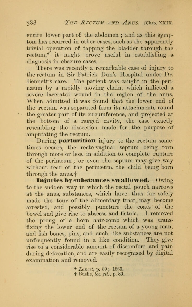 entire lower part of the abdomen ; and as this symp- tom has occurred in other cases, such as the apparently trivial operation of tapping the bladder through the rectum,* it might prove useful in establishing a diagnosis in obscure cases. There was recently a remarkable case of injury to the rectum in Sir Patrick Dun's Hospital under Dr. Bennett's care. The patient was caught in the peri- nseum by a rapidly moving chain, which inflicted a severe lacerated wound in the region of the anus. When admitted it was found that the lower end of the rectum was separated from its attachments round the greater part of its circumference, and projected at the bottom of a ragged cavity, the case exactly resembling the dissection made for the purpose of amputating the rectum. During parturition injury to the rectum some- times occurs, the recto-vaginal septum being toi-n through more or less, in addition to complete rupture of the perinseum ; or even the septum may give way without tear of the perinteum, the child being born through the anus, f Injuries by substances swallowed.—Owing to the sudden way in which the rectal pouch narrows at the anus, substances, which have thus far safely made the tour of the alimentary tract, may become arrested, and possibly puncture the coats of the bowel and give rise to abscess and fistula. I removed the prong of a horn hair-comb which was trans- fixing the lower end of the rectum of a young man, and tish bones, pins, and such like substances are not unfrequently found in a like condition. They give rise to a considerable amount of discomfort and pain during defiecation, and are easily recognised by digital examination and removed. * Lancet, p. 89 ; 18fi0. + Bushe, loc. cit., p. 80.