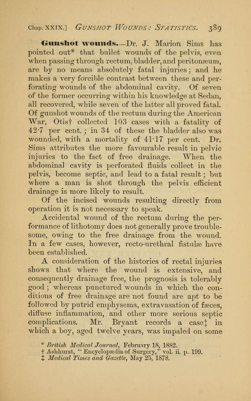 Chap. XXIX.] Gunshot Wounds: Statistics. 3S9 Otinsliot wounds—Dr. J. Marion Sims has pointed out* tliat bullet wounds of the pelvis, even when passing through rectum, bladder, and peritonaeum, are by no means ab.solutely fatal injuries; and he makes a very forcible contrast between these and per- forating wounds of the abdominal cavity. Of seven of the former occurring within his knowledge at Sedan, all recovered, while seven of the latter all proved fatal. Of gunshot wounds of the rectum during the American War, Otisf collected 103 cases with a fatality of 42-7 per cent.; in 34 of these the bladder also was wounded, with a mortality of 41 17 per cent. Dr. Sims attributes the more favourable result in pelvic injuries to the fact of free drainage. When the abdominal cavity is perforated fluids collect in the pelvis, become septic, and lead to a fatal result; but where a man is shot through the pelvis efficient drainage is more likely to result. Of the incised wounds resulting directly from operation it is not necessary to speak. Accidental wound of the rectum during the per- formance of lithotomy does not generally prove trouble- some, owing to the free drainage from the wound. In a few cases, however, recto-urethral fistulas have been established. A consideration of the histories of rectal injuries shows that where the wound is extensive, and consequently drainage free, the prognosis is tolerably good ; whereas punctured wounds in which the con- ditions of free drainage are not found are apt to be followed by putrid emphysema, extravasation of f?eces, diffuse inflammation, and other more serious septic complications. Mr. Bryant records a case| in which a boy, aged twelve years, was impaled on some * British Medical Journal, Februfiry 18, 1882. t Aslihurst,  Encycloppediaof Surgery, vol. ii. p. 199. X Medical Times and Gazette, May 25, 1878.