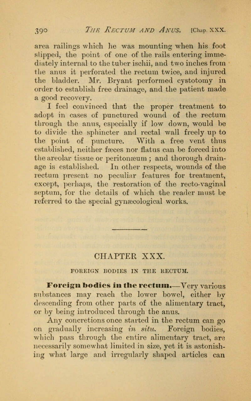 area railinsfs which lie Avas mounting: when his foot slipped, the point of one of the rails entering imme- diately internal to the tuber ischii, and two inches from the anus it perforated the rectum twice, and injured the bladder. Mr. Bryant performed cystotomy in order to establish free drainage, and the patient made a good recovery. I feel convinced that the proper treatment to adopt in cases of punctured wound of the rectum through the anus, especially if low down, would be to divide the spliincter and rectal wall freely up to the point of puncture. With a free vent thus established, neither faeces nor flatus can be forced into the areolar tissue or peritonasum ; and thorough drain- age is established. In other respects, wounds of the rectum present no peculiar features for treatment, except, ])erhaps, the restoration of the recto-vaginal septum, for the details of which the reader must be referred to the special gynaecological works. CHAPTER XXX. FOREIGN BODIES IN THE RECTUM. Foreign bodies in tlie reetiini.—Yery various substances may reach the lower bowel, either by descending from other parts of the alimentary tract, or by being introduced through the anus. Any concretions once started in the rectum can go on gradually increasing in situ. Foreign bodies, which pass through the entire alimentary tract, are necessarily somewhat limited in size, yet it is astonish- ing what large and irregularly shaped articles can