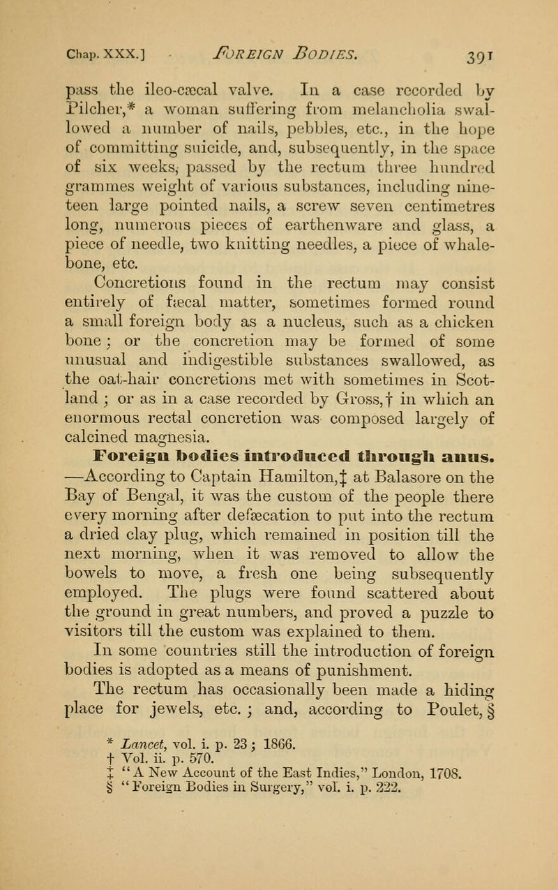 pass the ileo-coccal valve. In a case recorded by Pilcher,* a woman sutioring from melancholia swal- lowed a number of nails, pebbles, etc., in the hope of committing suicide, and, subsequently, in the space of six weeks, passed by the rectum three hundred grammes weight of various substances, including nine- teen large pointed nails, a screw seven centimetres long, numerous pieces of earthenware and glass, a piece of needle, two knitting needles, a piece of whale- bone, etc. Concretions found in the rectum may consist entirely of fjecal matter, sometimes formed round a small foreign body as a nucleus, such as a chicken bone; or the concretion may be formed of some unusual and indigestible substances swallowed, as the oat-hair concretiojis met with sometimes in Scot- land ; or as in a case recorded by Gross,! in which an enormous rectal concretion was composed largely of calcined mamesia. Foreig^u bodies introduced tlirougli anus. —According to Captain Hamilton,^ at Balasore on the Bay of Bengal, it was the custom of the people there every morning after defecation to put into the rectum a dried clay plug, which remained in position till the next morning, when it was removed to allow the bowels to move, a fresh one being subsequently employed. The plugs were found scattered about the ground in great numbers, and proved a puzzle to visitors till the custom was explained to them. In some countries still the introduction of foreign bodies is adopted as a means of punishment. The rectum has occasionally been made a hiding place for jewels, etc. ; and, according to Poulet, § * Lancet, vol. i. ]p. 23 ; 1866. t Vol. ii. p. 570. J A New Account of the East Indies, London, 1708. § Foreign Eodies in Surgery, vol. i. p. 222.